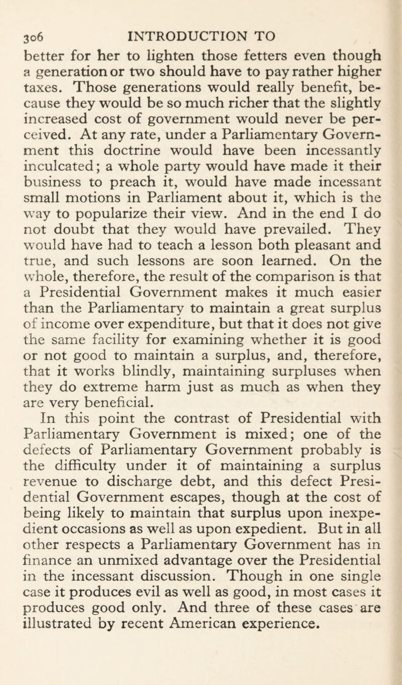 better for her to lighten those fetters even though a generation or two should have to pay rather higher taxes. Those generations w^ould really benefit, be¬ cause they would be so much richer that the slightly increased cost of government would never be per¬ ceived. At any rate, under a Parliamentary Govern¬ ment this doctrine would have been incessantly inculcated; a whole party would have made it their business to preach it, would have made incessant small motions in Parliament about it, which is the way to popularize their view. And in the end I do not doubt that they would have prevailed. They would have had to teach a lesson both pleasant and true, and such lessons are soon learned. On the whole, therefore, the result of the comparison is that a Presidential Government makes it much easier than the Parliamentary to maintain a great surplus of income over expenditure, but that it does not give the same facility for examining whether it is good or not good to maintain a surplus, and, therefore, that it works blindly, maintaining surpluses when they do extreme harm just as much as when they are very beneficial. In this point the contrast of Presidential with Parliamentary Government is mixed; one of the defects of Parliamentary Government probably is the difficulty under it of maintaining a surplus revenue to discharge debt, and this defect Presi¬ dential Government escapes, though at the cost of being likely to maintain that surplus upon inexpe¬ dient occasions as well as upon expedient. But in all other respects a Parliamentary Government has in finance an unmixed advantage over the Presidential in the incessant discussion. Though in one single case it produces evil as well as good, in most cases it produces good only. And three of these cases are illustrated by recent American experience.
