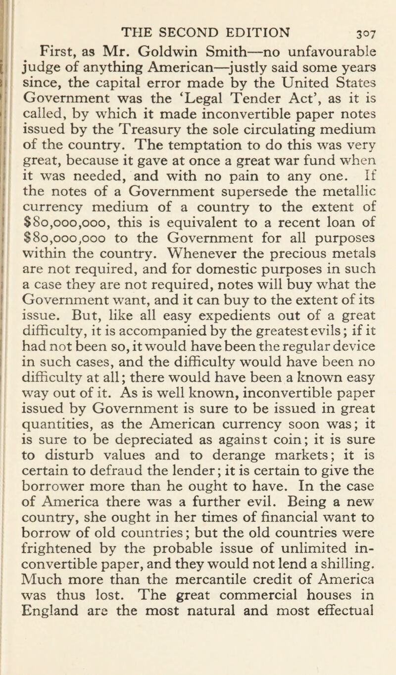 ^ First, as Mr. Goldwin Smith—no unfavourable [1 judge of anything American—justly said some years I since, the capital error made by the United States (' Government was the ‘Legal Tender Act’, as it is »! called, by which it made inconvertible paper notes h issued by the Treasury the sole circulating medium s' of the country. The temptation to do this was very I great, because it gave at once a great war fund when I it was needed, and with no pain to any one. If I the notes of a Government supersede the metallic I currency medium of a country to the extent of I $80,000,000, this is equivalent to a recent loan of I $80,000,000 to the Government for all purposes I within the country. Whenever the precious metals I are not required, and for domestic purposes in such 1 a case they are not required, notes will buy what the j Government want, and it can buy to the extent of its j issue. But, like all easy expedients out of a great ( difficulty, it is accompanied by the greatest evils; if it I had not been so, it would have been the regular device I in such cases, and the difficulty would have been no ! difficulty at all; there would have been a known easy way out of it. As is well known, inconvertible paper issued by Government is sure to be issued in great quantities, as the American currency soon was; it is sure to be depreciated as against coin; it is sure to disturb values and to derange markets; it is certain to defraud the lender; it is certain to give the borrower more than he ought to have. In the case of America there was a further evil. Being a new country, she ought in her times of financial want to borrow of old countries; but the old countries were frightened by the probable issue of unlimited in¬ convertible paper, and they would not lend a shilling. Much more than the mercantile credit of America was thus lost. The great commercial houses in England are the most natural and most effectual