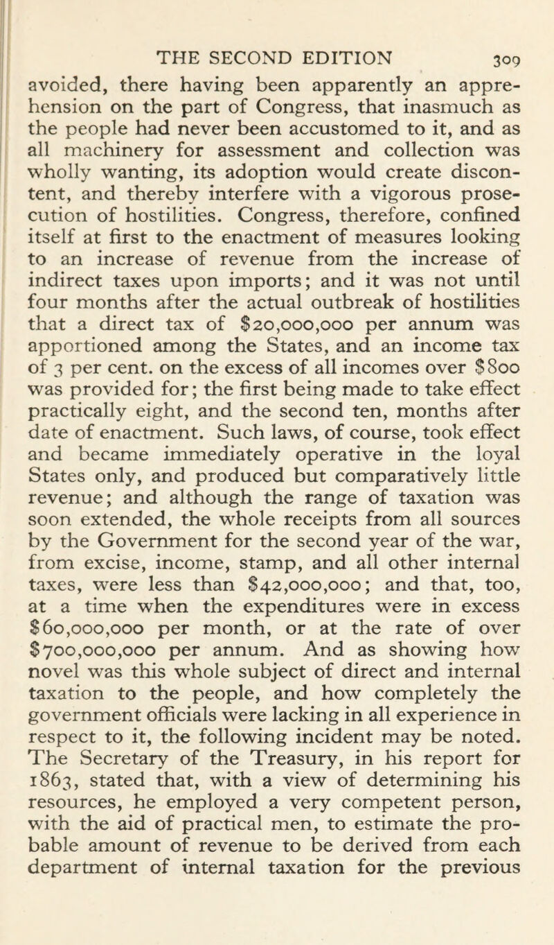 avoided, there having been apparently an appre¬ hension on the part of Congress, that inasmuch as the people had never been accustomed to it, and as all machinery for assessment and collection was wholly wanting, its adoption would create discon¬ tent, and thereby interfere with a vigorous prose¬ cution of hostilities. Congress, therefore, confined itself at first to the enactment of measures looking to an increase of revenue from the increase of indirect taxes upon imports; and it was not until four months after the actual outbreak of hostilities that a direct tax of $20,000,000 per annum was apportioned among the States, and an income tax of 3 per cent, on the excess of all incomes over $800 was provided for; the first being made to take effect practically eight, and the second ten, months after date of enactment. Such laws, of course, took effect and became immediately operative in the loyal States only, and produced but comparatively little revenue; and although the range of taxation was soon extended, the whole receipts from all sources by the Government for the second year of the war, from excise, income, stamp, and all other internal taxes, were less than $42,000,000; and that, too, at a time when the expenditures were in excess $60,000,000 per month, or at the rate of over $700,000,000 per annum. And as showing how novel was this whole subject of direct and internal taxation to the people, and how completely the government officials were lacking in all experience in respect to it, the following incident may be noted. The Secretary of the Treasury, in his report for 1863, stated that, with a view of determining his resources, he employed a very competent person, with the aid of practical men, to estimate the pro¬ bable amount of revenue to be derived from each department of internal taxation for the previous