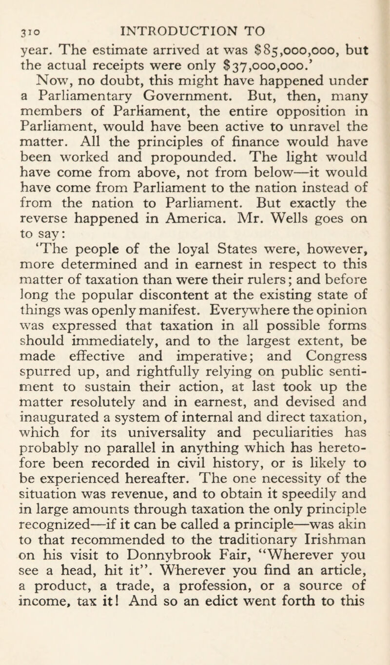 year. The estimate arrived at was $85,000,000, but the actual receipts were only $37,000,000.’ Now, no doubt, this might have happened under a Parliamentary Government. But, then, many members of Parliament, the entire opposition in Parliament, would have been active to unravel the matter. All the principles of finance would have been worked and propounded. The light would have come from above, not from below—it would have come from Parliament to the nation instead of from the nation to Parliament. But exactly the reverse happened in America. Mr. Wells goes on to say: ‘The people of the loyal States were, however, more determined and in earnest in respect to this matter of taxation than were their rulers; and before long the popular discontent at the existing state of things was openly manifest. Everywhere the opinion was expressed that taxation in all possible forms should immediately, and to the largest extent, be made effective and imperative; and Congress spurred up, and rightfully relying on public senti¬ ment to sustain their action, at last took up the matter resolutely and in earnest, and devised and inaugurated a system of internal and direct taxation, which for its universality and peculiarities has probably no parallel in anything which has hereto¬ fore been recorded in civil history, or is likely to be experienced hereafter. The one necessity of the situation was revenue, and to obtain it speedily and in large amounts through taxation the only principle recognized—if it can be called a principle—was akin to that recommended to the traditionary Irishman on his visit to Donnybrook Fair, “Wherever you see a head, hit it”. Wherever you find an article, a product, a trade, a profession, or a source of income, tax it! And so an edict went forth to this