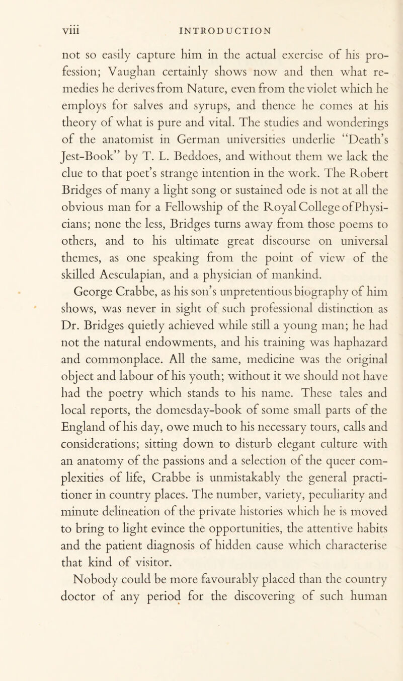 not so easily capture him in the actual exercise of his pro¬ fession; Vaughan certainly shows now and then what re¬ medies he derives from Nature, even from the violet which he employs for salves and syrups, and thence he comes at his theory of what is pure and vital. The studies and wonderings of the anatomist in German universities underlie “Death’s Jest-Book” by T. L. Beddoes, and without them we lack the clue to that poet’s strange intention in the work. The Robert Bridg es of many a light song or sustained ode is not at all the obvious man for a Fellowship of the Royal College of Physi¬ cians; none the less, Bridges turns away from those poems to others, and to his ultimate great discourse on universal themes, as one speaking from the point of view of the skilled Aesculapian, and a physician of mankind. George Crabbe, as his son’s unpretentious biography of him shows, was never in sight of such professional distinction as Dr. Bridges quietly achieved while still a young man; he had not the natural endowments, and his training was haphazard and commonplace. All the same, medicine was the original object and labour of his youth; without it we should not have had the poetry which stands to his name. These tales and local reports, the domesday-book of some small parts of the England of his day, owe much to his necessary tours, calls and considerations; sitting down to disturb elegant culture with an anatomy of the passions and a selection of the queer com¬ plexities of life, Crabbe is unmistakably the general practi¬ tioner in country places. The number, variety, peculiarity and minute delineation of the private histories which he is moved to bring to light evince the opportunities, the attentive habits and the patient diagnosis of hidden cause which characterise that kind of visitor. Nobody could be more favourably placed than the country doctor of any period for the discovering of such human
