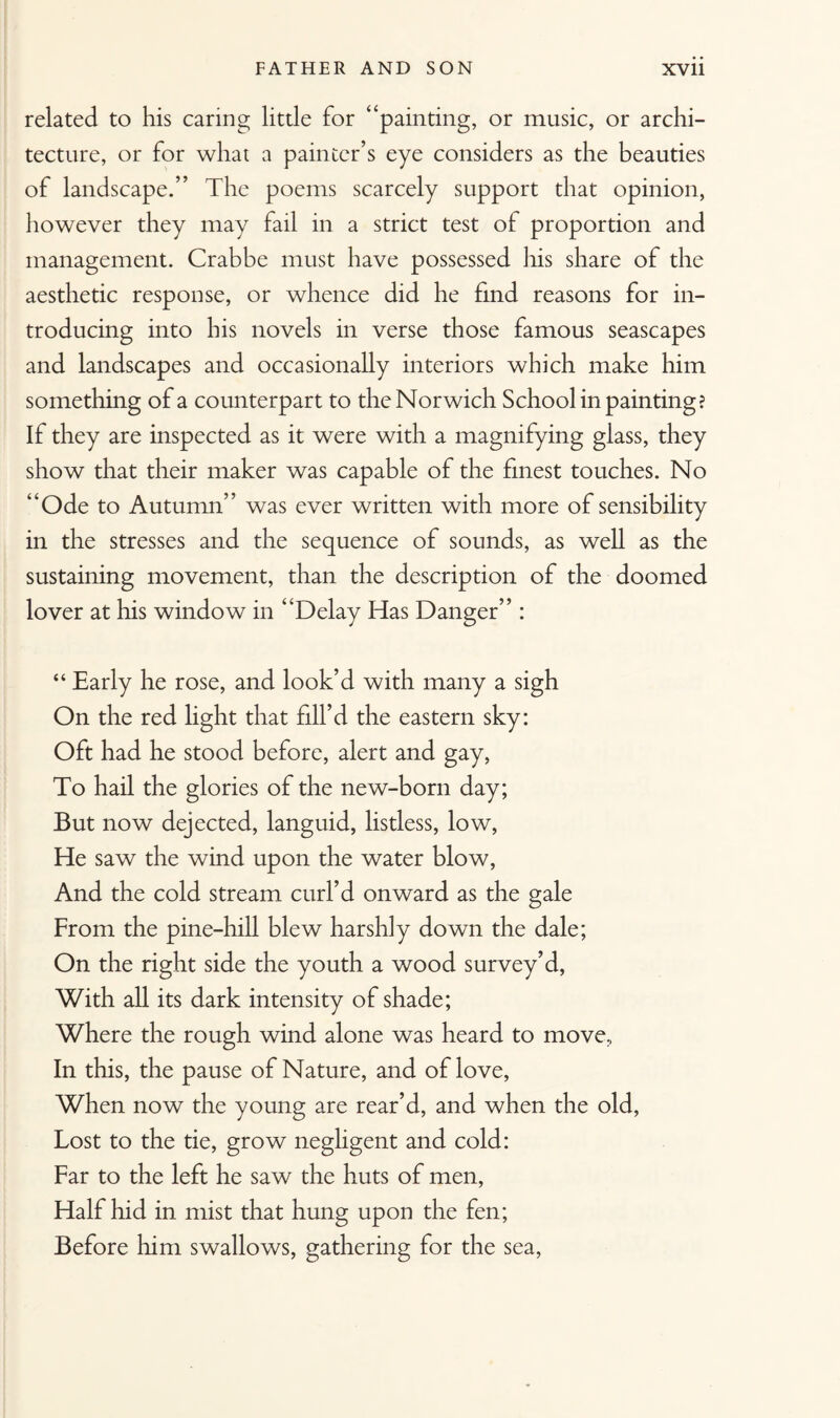 related to his caring little for “painting, or music, or archi¬ tecture, or for what a painter’s eye considers as the beauties of landscape.” The poems scarcely support that opinion, however they may fail in a strict test of proportion and management. Crabbe must have possessed his share of the aesthetic response, or whence did he find reasons for in¬ troducing into his novels in verse those famous seascapes and landscapes and occasionally interiors which make him something of a counterpart to the Norwich School in painting? If they are inspected as it were with a magnifying glass, they show that their maker was capable of the finest touches. No “Ode to Autumn” was ever written with more of sensibility in the stresses and the sequence of sounds, as well as the sustaining movement, than the description of the doomed lover at his window in “Delay Has Danger” : “ Early he rose, and look’d with many a sigh On the red light that fill’d the eastern sky: Oft had he stood before, alert and gay, To hail the glories of the new-born day; But now dejected, languid, listless, low, He saw the wind upon the water blow, And the cold stream curl’d onward as the gale From the pine-hill blew harshly down the dale; On the right side the youth a wood survey’d, With all its dark intensity of shade; Where the rough wind alone was heard to move. In this, the pause of Nature, and of love, When now the young are rear’d, and when the old, Lost to the tie, grow negligent and cold: Far to the left he saw the huts of men, Half hid in mist that hung upon the fen; Before him swallows, gathering for the sea,