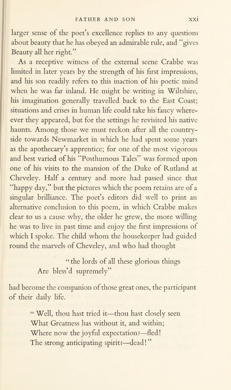 larger sense of the poet’s excellence replies to any questions about beauty that he has obeyed an admirable rule, and “gives Beauty all her right.” As a receptive witness of the external scene Crabbe was limited in later years by the strength of his first impressions, and his son readily refers to this inaction of his poetic mind when he was far inland. He might be writing in Wiltshire, his imagination generally travelled back to the East Coast; situations and crises in human life could take his fancy where- ever they appeared, but for the settings he revisited his native haunts. Among those we must reckon after all the country¬ side towards Newmarket in which he had spent some years as the apothecary’s apprentice; for one of the most vigorous and best varied of his “Posthumous Tales” was formed upon one of his visits to the mansion of the Duke of Rutland at Cheveley. Half a century and more had passed since that “happy day,” but the pictures which the poem retains are of a singular brilliance. The poet’s editors did well to print an alternative conclusion to this poem, in which Crabbe makes clear to us a cause why, the older he grew, the more willing he was to live in past time and enjoy the first impressions of which I spoke. The child whom the housekeeper had guided round the marvels of Cheveley, and who had thought “the lords of all these glorious things Are bless’d supremely” had become the companion of those great ones, the participant of their daily life. “ Well, thou hast tried it—thou hast closely seen What Greatness has without it, and within; Where now the joyful expectation?—fled! The strong anticipating spirit?—dead!”