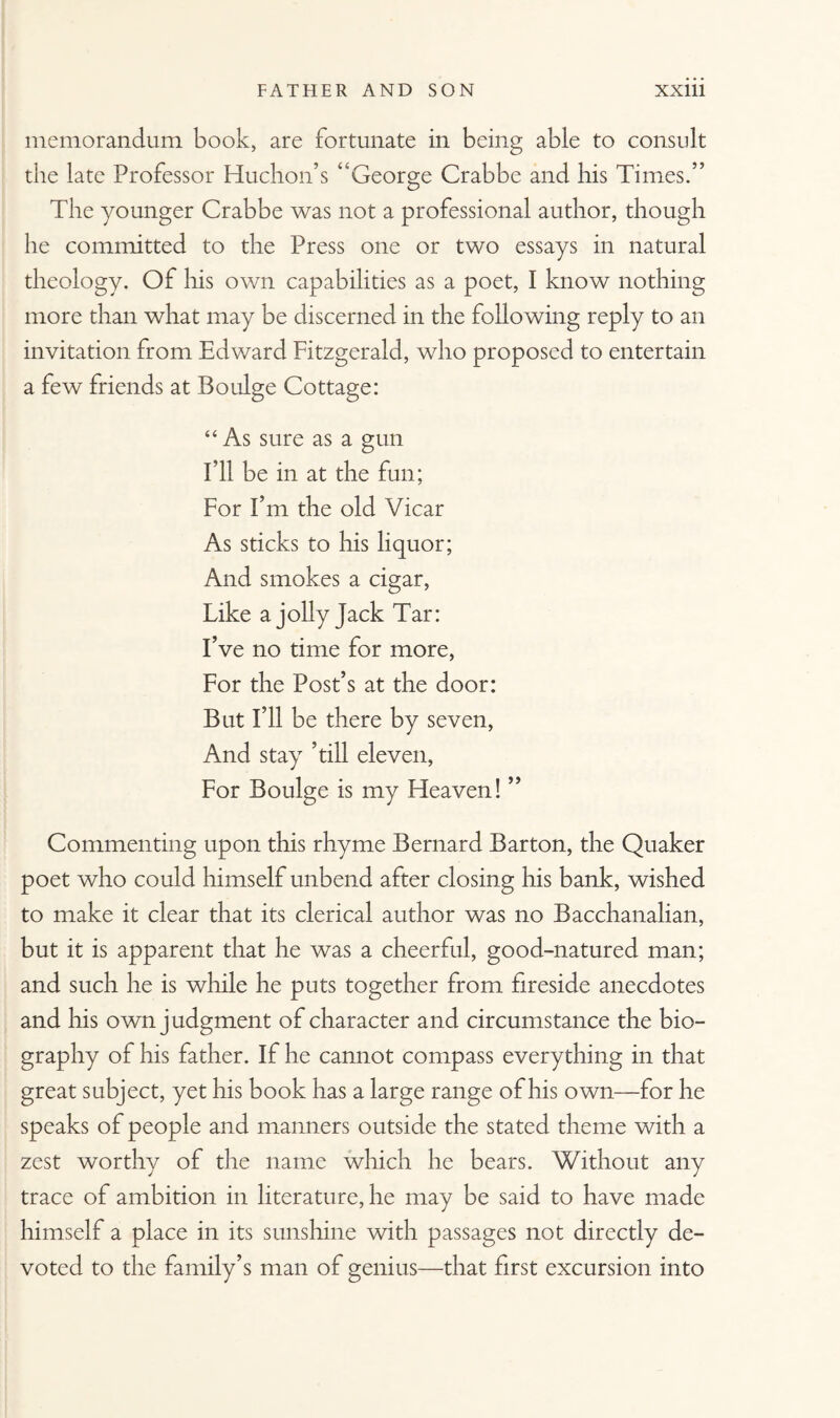 memorandum book, are fortunate in being able to consult the late Professor Huchon’s “George Crabbe and his Times.” The younger Crabbe was not a professional author, though he committed to the Press one or two essays in natural theology. Of his own capabilities as a poet, I know nothing more than what may be discerned in the following reply to an invitation from Edward Fitzgerald, who proposed to entertain a few friends at Boulge Cottage: “ As sure as a gun I’ll be in at the fun; For I’m the old Vicar As sticks to his liquor; And smokes a cigar, Like a jolly Jack Tar: I’ve no time for more, For the Post’s at the door: But I’ll be there by seven, And stay ’till eleven, For Boulge is my Heaven! ” Commenting upon this rhyme Bernard Barton, the Quaker poet who could himself unbend after closing his bank, wished to make it clear that its clerical author was no Bacchanalian, but it is apparent that he was a cheerful, good-natured man; and such he is while he puts together from fireside anecdotes and his own judgment of character and circumstance the bio¬ graphy of his father. If he cannot compass everything in that great subject, yet his book has a large range of his own—for he speaks of people and manners outside the stated theme with a zest worthy of the name which he bears. Without any trace of ambition in literature, he may be said to have made himself a place in its sunshine with passages not directly de¬ voted to the family’s man of genius—that first excursion into