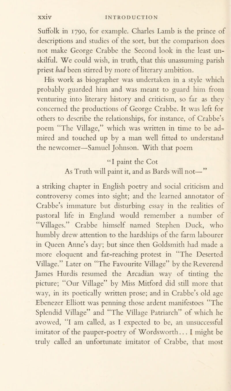 Suffolk in 1790, for example. Charles Lamb is the prince of descriptions and studies of the sort, but the comparison does not make George Crabbe the Second look in the least un¬ skilful. We could wish, in truth, that this unassuming parish priest had been stirred by more of literary ambition. His work as biographer was undertaken in a style which probably guarded him and was meant to guard him from venturing into literary history and criticism, so far as they concerned the productions of George Crabbe. It was left for others to describe the relationships, for instance, of Crabbe’s poem “The Village,” which was written in time to be ad¬ mired and touched up by a man well fitted to understand the newcomer—Samuel Johnson. With that poem “I paint the Cot As Truth will paint it, and as Bards will not—” a striking chapter in English poetry and social criticism and controversy comes into sight; and the learned annotator of Crabbe’s immature but disturbing essay in the realities of pastoral life in England would remember a number of “Villages.” Crabbe himself named Stephen Duck, who humbly drew attention to the hardships of the farm labourer in Queen Anne’s day; but since then Goldsmith had made a more eloquent and far-reaching protest in “The Deserted Village.” Later on “The Favourite Village” by the Reverend James Hurdis resumed the Arcadian way of tinting the picture; “Our Village” by Miss Mitford did still more that way, in its poetically written prose; and in Crabbe’s old age Ebenezer Elliott was penning those ardent manifestoes “The Splendid Village” and “The Village Patriarch” of which he avowed, “I am called, as I expected to be, an unsuccessful imitator of the pauper-poetry of Wordsworth... I might be truly called an unfortunate imitator of Crabbe, that most