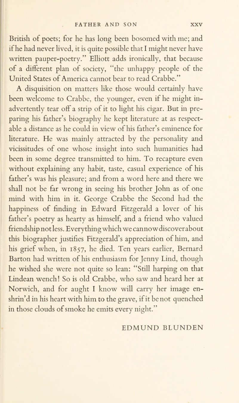 British of poets; for he has long been bosomed with me; and if he had never lived, it is quite possible that I might never have written pauper-poetry.” Elliott adds ironically, that because of a different plan of society, “the unhappy people of the United States of America cannot bear to read Crabbe.” A disquisition on matters like those would certainly have been welcome to Crabbe, the younger, even if he might in¬ advertently tear off a strip of it to light his cigar. But in pre¬ paring his father’s biography he kept literature at as respect¬ able a distance as he could in view of his father’s eminence for literature. He was mainly attracted by the personality and vicissitudes of one whose insight into such humanities had been in some degree transmitted to him. To recapture even without explaining any habit, taste, casual experience of his father’s was his pleasure; and from a word here and there we shall not be far wrong in seeing his brother John as of one mind with him in it. George Crabbe the Second had the happiness of finding in Edward Fitzgerald a lover of his father’s poetry as hearty as himself, and a friend who valued friendship not less. Everything which we cannow discover about this biographer justifies Fitzgerald’s appreciation of him, and his grief when, in 1857, he died. Ten years earlier, Bernard Barton had written of his enthusiasm for jenny find, though he wished she were not quite so lean: “Still harping on that Lindean wench! So is old Crabbe, who saw and heard her at Norwich, and for aught I know will carry her image en¬ shrin’d in his heart with him to the grave, if it be not quenched in those clouds of smoke he emits every night.” EDMUND BLUNDEN