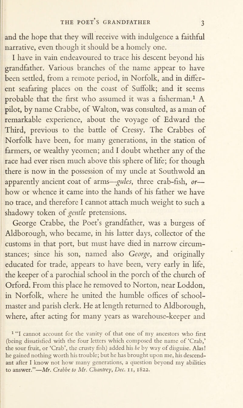 THE POET’S GRANDFATHER and the hope that they will receive with indulgence a faithful narrative, even though it should be a homely one. I have in vain endeavoured to trace his descent beyond his grandfather. Various branches of the name appear to have been settled, from a remote period, in Norfolk, and in differ¬ ent seafaring places on the coast of Suffolk; and it seems probable that the first who assumed it was a fisherman.1 A pilot, by name Crabbe, of Walton, was consulted, as a man of remarkable experience, about the voyage of Edward the Third, previous to the battle of Cressy. The Crabbes of Norfolk have been, for many generations, in the station of farmers, or wealthy yeomen; and I doubt whether any of the race had ever risen much above this sphere of life; for though there is now in the possession of my uncle at Southwold an apparently ancient coat of arms—gules, three crab-fish, or— how or whence it came into the hands of his father we have no trace, and therefore I cannot attach much weight to such a shadowy token of gentle pretensions. George Crabbe, the Poet’s grandfather, was a burgess of Aldborough, who became, in his latter days, collector of the customs in that port, but must have died in narrow circum¬ stances; since his son, named also George, and originally educated for trade, appears to have been, very early in life, the keeper of a parochial school in the porch of the church of Orford. From this place he removed to Norton, near Loddon, in Norfolk, where he united the humble offices of school¬ master and parish clerk. He at length returned to Aldborough, where, after acting for many years as warehouse-keeper and 1 “I cannot account for the vanity of that one of my ancestors who first (being dissatisfied with the four letters which composed the name of ‘Crab,’ the sour fruit, or ‘Crab’, the crusty fish) added his be by way of disguise. Alas! he gained nothing worth his trouble; but he has brought upon me, his descend¬ ant after I know not how many generations, a question beyond my abilities to answer.”—Mr. Crabbe to Mr. Chantrey, Dec. n, 1822.