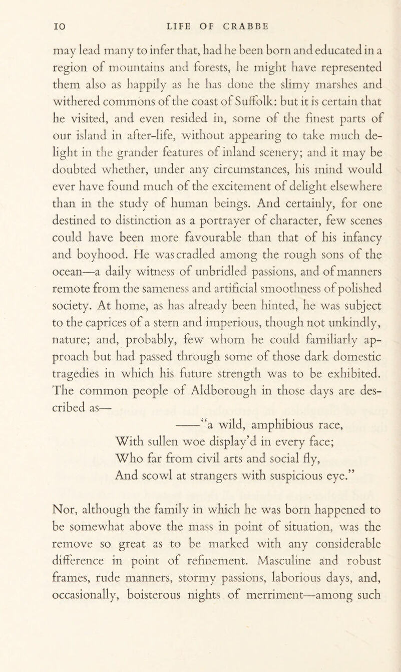 may lead many to infer that, had he been born and educated in a region of mountains and forests, he might have represented them also as happily as he has done the slimy marshes and withered commons of the coast of Suffolk: but it is certain that he visited, and even resided in, some of the finest parts of our island in after-life, without appearing to take much de¬ light in the grander features of inland scenery; and it may be doubted whether, under any circumstances, his mind would ever have found much of the excitement of delight elsewhere than in the study of human beings. And certainly, for one destined to distinction as a portrayer of character, few scenes could have been more favourable than that of his infancy and boyhood. He was cradled among the rough sons of the ocean—a daily witness of unbridled passions, and of manners remote from the sameness and artificial smoothness of polished society. At home, as has already been hinted, he was subject to the caprices of a stern and imperious, though not unkindly, nature; and, probably, few whom he could familiarly ap¬ proach but had passed through some of those dark domestic tragedies in which his future strength was to be exhibited. The common people of Aldborough in those days are des¬ cribed as— -“a wild, amphibious race, With sullen woe display’d in every face; Who far from civil arts and social fly, And scowl at strangers with suspicious eye.” Nor, although the family in which he was born happened to be somewhat above the mass in point of situation, was the remove so great as to be marked with any considerable difference in point of refinement. Masculine and robust frames, rude manners, stormy passions, laborious days, and, occasionally, boisterous nights of merriment—among such