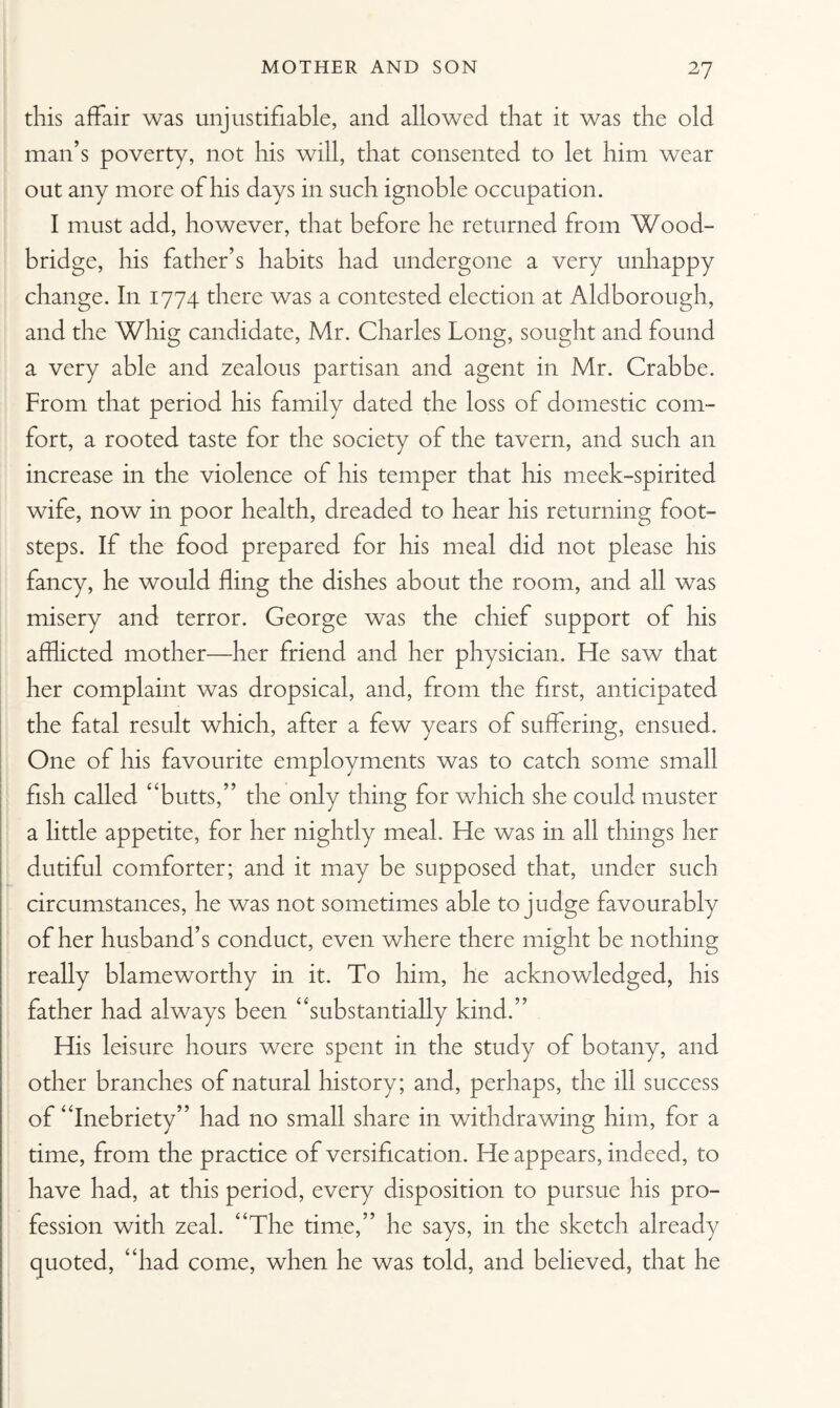 this affair was unjustifiable, and allowed that it was the old man’s poverty, not his will, that consented to let him wear out any more of his days in such ignoble occupation. I must add, however, that before he returned from Wood- bridge, his father’s habits had undergone a very unhappy change. In 1774 there was a contested election at Aldborough, and the Whig candidate, Mr. Charles Long, sought and found a very able and zealous partisan and agent in Mr. Crabbe. From that period his family dated the loss of domestic com¬ fort, a rooted taste for the society of the tavern, and such an increase in the violence of his temper that his meek-spirited wife, now in poor health, dreaded to hear his returning foot¬ steps. If the food prepared for his meal did not please his fancy, he would fling the dishes about the room, and all was misery and terror. George was the chief support of his afflicted mother—her friend and her physician. He saw that her complaint was dropsical, and, from the first, anticipated the fatal result which, after a few years of suffering, ensued. One of his favourite employments was to catch some small fish called “butts,” the only thing for which she could muster a little appetite, for her nightly meal. He was in all things her dutiful comforter; and it may be supposed that, under such circumstances, he was not sometimes able to judge favourably of her husband’s conduct, even where there might be nothing really blameworthy in it. To him, he acknowledged, his father had always been “substantially kind.” His leisure hours were spent in the study of botany, and other branches of natural history; and, perhaps, the ill success of “Inebriety” had no small share in withdrawing him, for a time, from the practice of versification. He appears, indeed, to have had, at this period, every disposition to pursue his pro¬ fession with zeal. “The time,” he says, in the sketch already quoted, “had come, when he was told, and believed, that he