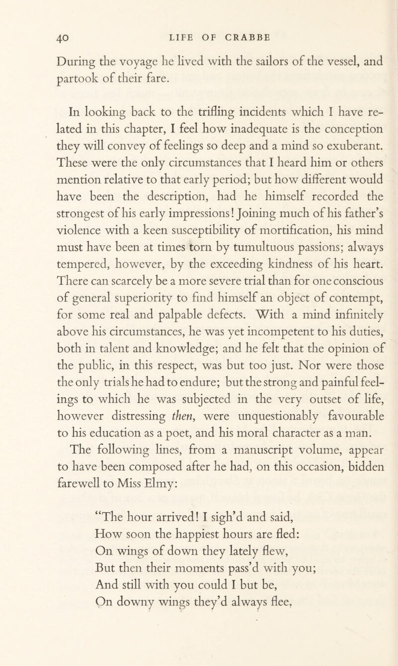 During the voyage lie lived with the sailors of the vessel, and partook of their fare. In looking back to the trifling incidents which I have re¬ lated in this chapter, I feel how inadequate is the conception they will convey of feelings so deep and a mind so exuberant. These were the only circumstances that I heard him or others mention relative to that early period; but how different would have been the description, had he himself recorded the strongest of his early impressions! Joining much of his father’s violence with a keen susceptibility of mortification, his mind must have been at times torn by tumultuous passions; always tempered, however, by the exceeding kindness of his heart. There can scarcely be a more severe trial than for one conscious of general superiority to find himself an object of contempt, for some real and palpable defects. With a mind infinitely above his circumstances, he was yet incompetent to his duties, both in talent and knowledge; and he felt that the opinion of the public, in this respect, was but too just. Nor were those the only trials he had to endure; but the strong and painful feel¬ ings to which he was subjected in the very outset of life, however distressing then, were unquestionably favourable to his education as a poet, and his moral character as a man. The following lines, from a manuscript volume, appear to have been composed after he had, on this occasion, bidden farewell to Miss Elmy: “The hour arrived! I sigh’d and said, How soon the happiest hours are fled: On wings of down they lately flew, But then their moments pass’d with you; And still with you could I but be, On downy wings they’d always flee.