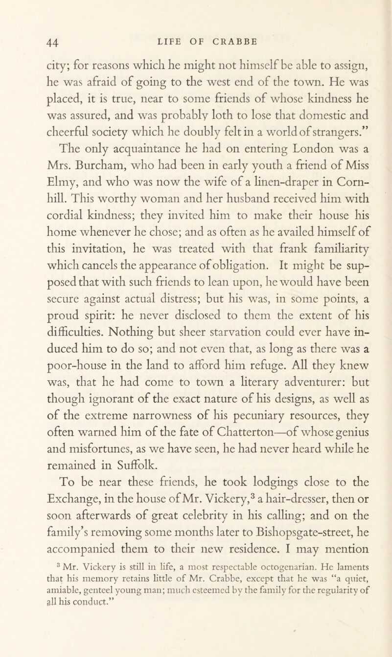 city; for reasons which he might not himself be able to assign, he was afraid of going to the west end of the town. He was placed, it is true, near to some friends of whose kindness he was assured, and was probably loth to lose that domestic and cheerful society which he doubly felt in a world of strangers.” The only acquaintance he had on entering London was a Mrs. Burcham, who had been in early youth a friend of Miss Elmy, and who was now the wife of a hnen-draper in Corn- hill. This worthy woman and her husband received him with cordial kindness; they invited him to make their house his home whenever he chose; and as often as he availed himself of this invitation, he was treated with that frank familiarity which cancels the appearance of obligation. It might be sup¬ posed that with such friends to lean upon, he would have been secure against actual distress; but his was, in some points, a proud spirit: he never disclosed to them the extent of his difficulties. Nothing but sheer starvation could ever have in¬ duced him to do so; and not even that, as long as there was a poor-house in the land to afford him refuge. All they knew was, that he had come to town a literary adventurer: but though ignorant of the exact nature of his designs, as well as of the extreme narrowness of his pecuniary resources, they often warned him of the fate of Chatterton—of whose genius and misfortunes, as we have seen, he had never heard while he remained in Suffolk. To be near these friends, he took lodgings close to the Exchange, in the house of Mr. Vickery,3 a hair-dresser, then or soon afterwards of great celebrity in his calling; and on the family’s removing some months later to Bishopsgate-street, he accompanied them to their new residence. I may mention 3 Mr. Vickery is still in life, a most respectable octogenarian. He laments that his memory retains little of Mr. Crabbe, except that he was “a quiet, amiable, genteel young man; much esteemed by the family for the regularity of all his conduct.”