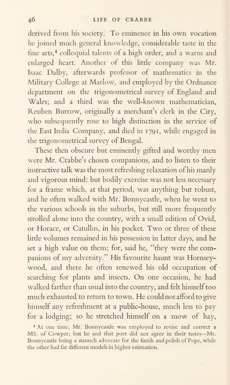 derived from his society. To eminence in his own vocation he joined much general knowledge, considerable taste in the line arts,4 colloquial talents of a high order, and a warm and enlarged heart. Another of this little company was Mr. Isaac Dalby, afterwards professor of mathematics in the Military College at Marlow, and employed by the Ordnance department on the trigonometrical survey of England and Wales; and a third was the well-known mathematician, Reuben Burrow, originally a merchant’s clerk in the City, who subsequently rose to high distinction in the service of the East India Company, and died in 1791, while engaged in the trigonometrical survey of Bengal. These then obscure but eminently gifted and worthy men were Mr. Crabbe’s chosen companions, and to listen to their instructive talk was the most refreshing relaxation of his manly and vigorous mind: but bodily exercise was not less necessary for a frame which, at that period, was anything but robust, and he often walked with Mr. Bonny castle, when he went to the various schools in the suburbs, but still more frequently strolled alone into the country, with a small edition of Ovid, or Horace, or Catullus, in his pocket. Two or three of these little volumes remained in his possession in latter days, and he set a high value on them; for, said he, ‘‘they were the com¬ panions of my adversity.” His favourite haunt was Hornsey- wood, and there he often renewed his old occupation of searching for plants and insects. On one occasion, he had walked farther than usual into the country, and felt himself too much exhausted to return to town. He could not afford to give himself any refreshment at a public-house, much less to pay for a lodging; so he stretched himself on a mow of hay, 4 At one time, Mr. Bonnycastle was employed to revise and correct a MS. of Cowper; but he and that poet did not agree in their tastes—Mr. Bonnycastle being a staunch advocate for the finish and polish of Pope, while the other had far different models in higher estimation.