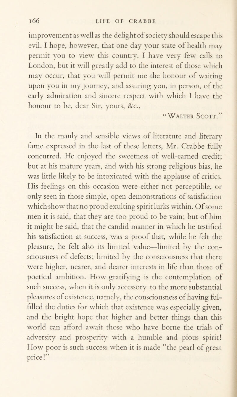 improvement as well as the delight of society should escape this evil. I hope, however, that one day your state of health may permit you to view this country. I have very few calls to London, but it will greatly add to the interest of those which may occur, that you will permit me the honour of waiting upon you in my journey, and assuring you, in person, of the early admiration and sincere respect with which I have the honour to be, dear Sir, yours, &c., “Walter Scott.” In the manly and sensible views of literature and literary fame expressed in the last of these letters, Mr. Crabbe fully concurred. He enjoyed the sweetness of well-earned credit; but at his mature years, and with his strong religious bias, he was little likely to be intoxicated with the applause of critics. His feelings on this occasion were either not perceptible, or only seen in those simple, open demonstrations of satisfaction which show that no proud exulting spirit lurks within. Of some men it is said, that they are too proud to be vain; but of him it might be said, that the candid manner in which he testified his satisfaction at success, was a proof that, while he felt the pleasure, he felt also its limited value—limited by the con¬ sciousness of defects; limited by the consciousness that there were higher, nearer, and dearer interests in life than those of poetical ambition. How gratifying is the contemplation of such success, when it is only accessory to the more substantial pleasures of existence, namely, the consciousness of having ful¬ filled the duties for which that existence was especially given, and the bright hope that higher and better things than this world can afford await those who have borne the trials of adversity and prosperity with a humble and pious spirit! How poor is such success when it is made “the pearl of great