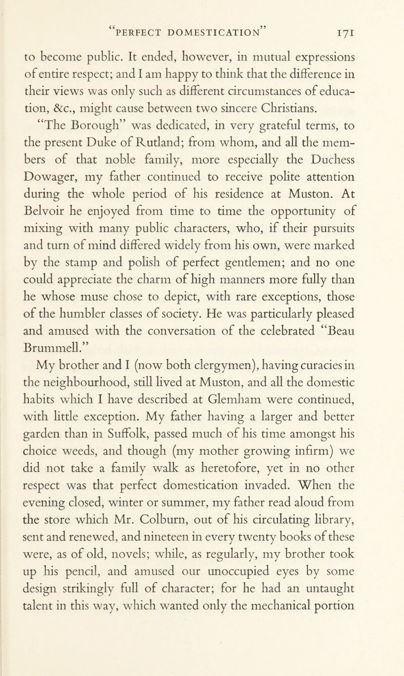 to become public. It ended, however, in mutual expressions of entire respect; and I am happy to think that the difference in their views was only such as different circumstances of educa¬ tion, &c., might cause between two sincere Christians. “The Borough” was dedicated, in very grateful terms, to the present Duke of Rutland; from whom, and all the mem¬ bers of that noble family, more especially the Duchess Dowager, my father continued to receive polite attention during the whole period of his residence at Muston. At Belvoir he enjoyed from time to time the opportunity of mixing with many public characters, who, if their pursuits and turn of mind differed widely from his own, were marked by the stamp and polish of perfect gentlemen; and no one could appreciate the charm of high manners more fully than he whose muse chose to depict, with rare exceptions, those of the humbler classes of society. He was particularly pleased and amused with the conversation of the celebrated “Beau Brummell.” My brother and I (now both clergymen), having curacies in the neighbourhood, still lived at Muston, and all the domestic habits which I have described at Glemham were continued, with little exception. My father having a larger and better garden than in Suffolk, passed much of his time amongst his choice weeds, and though (my mother growing infirm) we did not take a family walk as heretofore, yet in no other respect was that perfect domestication invaded. When the evening closed, winter or summer, my father read aloud from the store which Mr. Colburn, out of his circulating library, sent and renewed, and nineteen in every twenty books of these were, as of old, novels; while, as regularly, my brother took up his pencil, and amused our unoccupied eyes by some design strikingly full of character; for he had an untaught talent in this way, which wanted only the mechanical portion