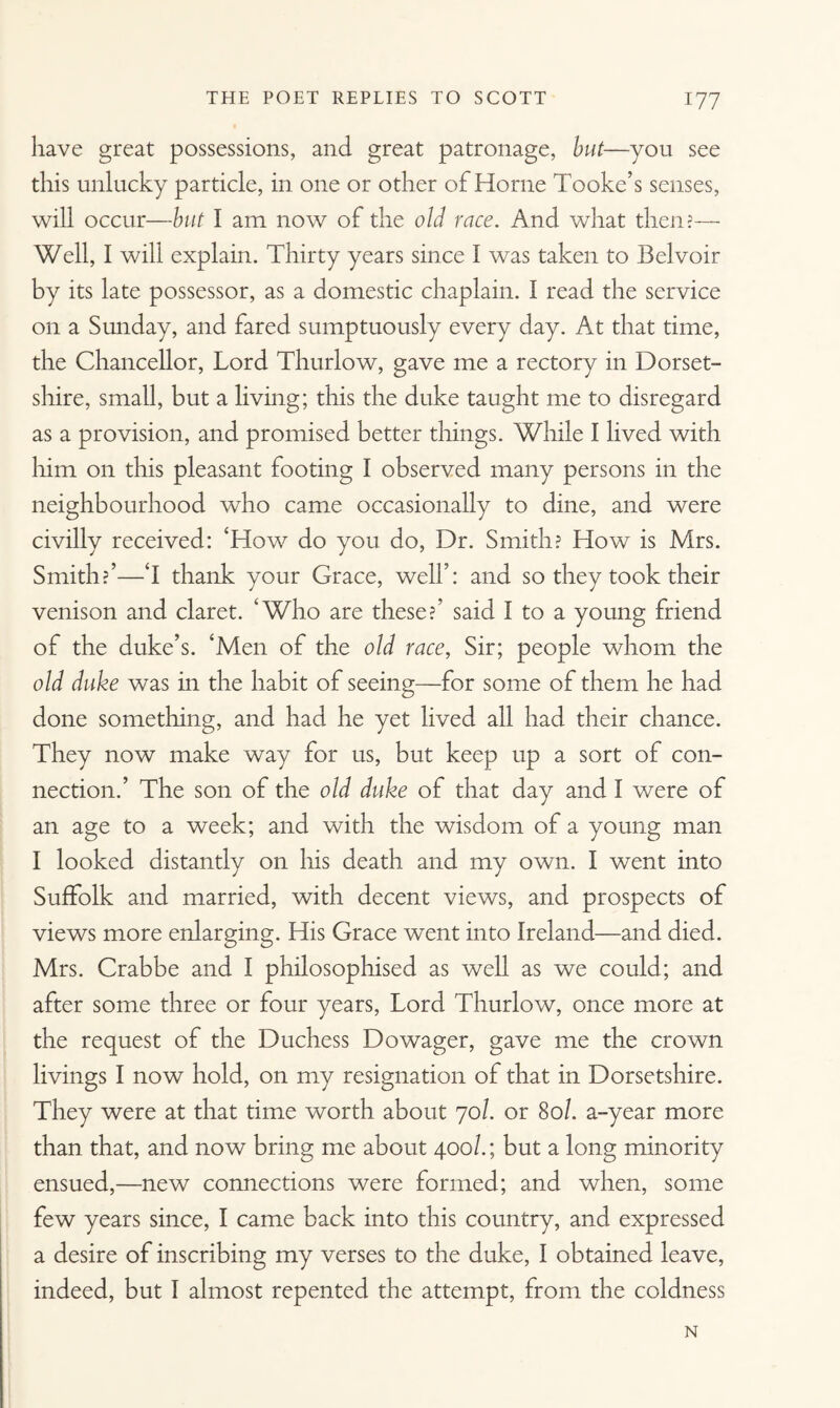 have great possessions, and great patronage, but—you see this unlucky particle, in one or other of Horne Tooke’s senses, will occur—but I am now of the old race. And what then?— Well, I will explain. Thirty years since I was taken to Belvoir by its late possessor, as a domestic chaplain. I read the service on a Sunday, and fared sumptuously every day. At that time, the Chancellor, Lord Thurlow, gave me a rectory in Dorset¬ shire, small, but a living; this the duke taught me to disregard as a provision, and promised better things. While I lived with him on this pleasant footing I observed many persons in the neighbourhood who came occasionally to dine, and were civilly received: ‘How do you do, Dr. Smith? How is Mrs. Smith?’—‘I thank your Grace, well’: and so they took their venison and claret. ‘Who are these?’ said I to a young friend of the duke’s. ‘Men of the old race, Sir; people whom the old duke was in the habit of seeing—for some of them he had done something, and had he yet lived all had their chance. They now make way for us, but keep up a sort of con¬ nection.’ The son of the old duke of that day and I were of an age to a week; and with the wisdom of a young man I looked distantly on his death and my own. I went into Suffolk and married, with decent views, and prospects of views more enlarging. His Grace went into Ireland—and died. Mrs. Crabbe and I philosophised as well as we could; and after some three or four years, Lord Thurlow, once more at the request of the Duchess Dowager, gave me the crown livings I now hold, on my resignation of that in Dorsetshire. They were at that time worth about 70/. or 80/. a-year more than that, and now bring me about 400/.; but a long minority ensued,—new connections were formed; and when, some few years since, I came back into this country, and expressed a desire of inscribing my verses to the duke, I obtained leave, indeed, but I almost repented the attempt, from the coldness N