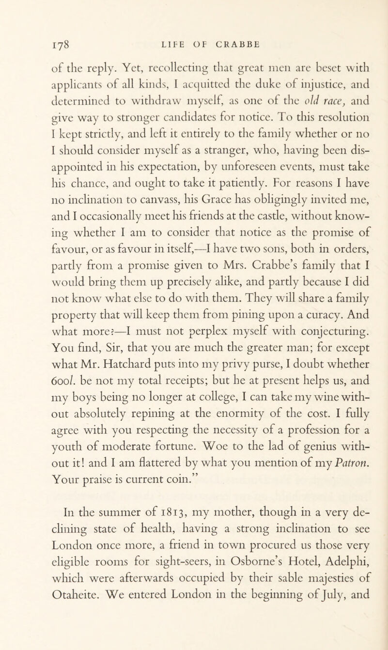 of the reply. Yet, recollecting that great men are beset with applicants of all kinds, I acquitted the duke of injustice, and determined to withdraw myself, as one of the old race, and give way to stronger candidates for notice. To this resolution I kept strictly, and left it entirely to the family whether or no I should consider myself as a stranger, who, having been dis¬ appointed in his expectation, by unforeseen events, must take his chance, and ought to take it patiently. For reasons I have no inclination to canvass, his Grace has obligingly invited me, and I occasionally meet his friends at the castle, without know¬ ing whether I am to consider that notice as the promise of favour, or as favour in itself,—I have two sons, both in orders, partly from a promise given to Mrs. Crabbe’s family that I would bring them up precisely alike, and partly because I did not know what else to do with them. They will share a family property that will keep them from pining upon a curacy. And what more?—I must not perplex myself with conjecturing. You find, Sir, that you are much the greater man; for except what Mr. Hatchard puts into my privy purse, I doubt whether 600/. be not my total receipts; but he at present helps us, and my boys being no longer at college, I can take my wine with¬ out absolutely repining at the enormity of the cost. I fully agree with you respecting the necessity of a profession for a youth of moderate fortune. Woe to the lad of genius with¬ out it! and I am flattered by what you mention of my Patron. Your praise is current coin.” In the summer of 1813, my mother, though in a very de¬ clining state of health, having a strong inclination to see London once more, a friend in town procured us those very eligible rooms for sight-seers, in Osborne’s Hotel, Adelphi, which were afterwards occupied by their sable majesties of Otaheite. We entered London in the beginning of July, and