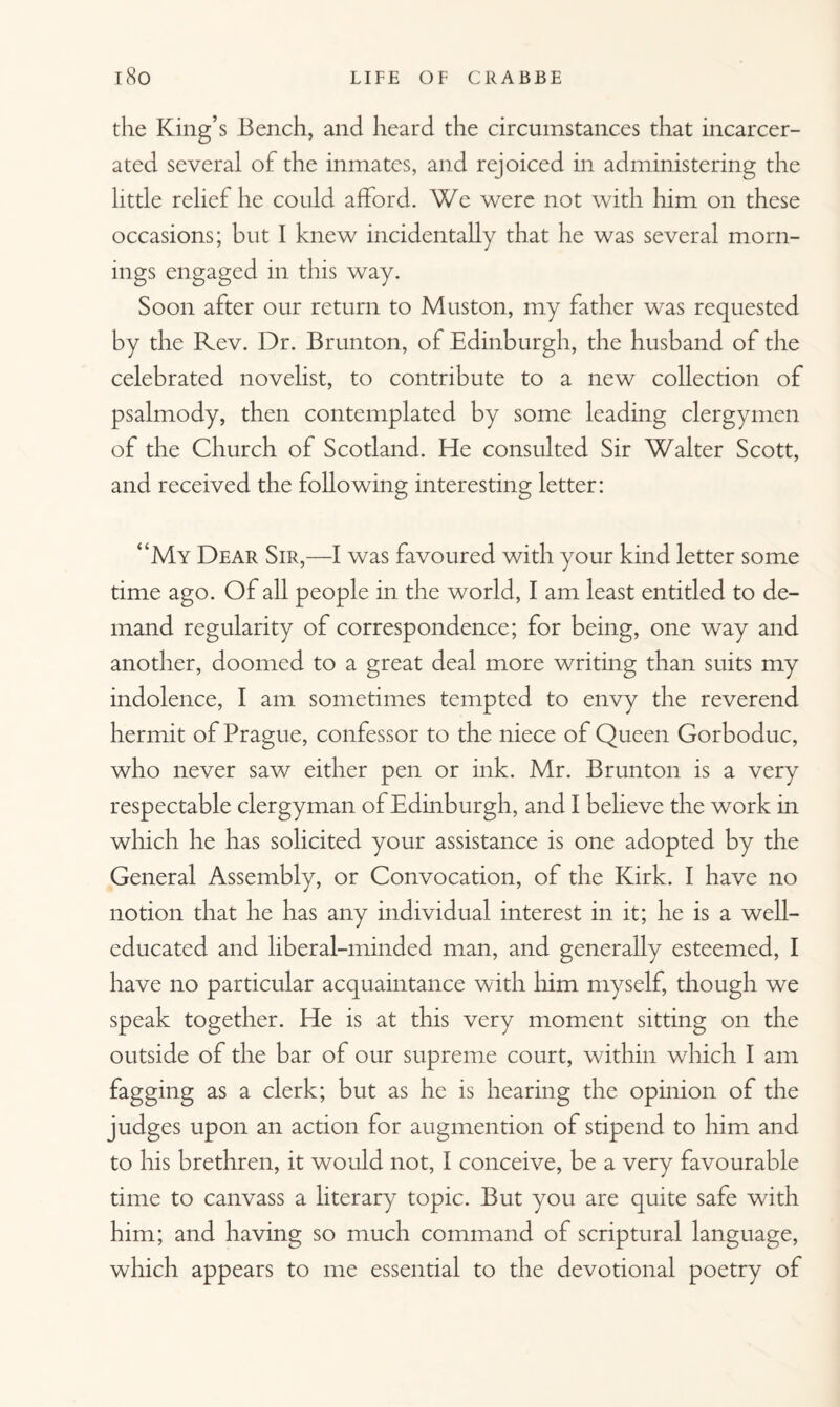 the King’s Bench, and heard the circumstances that incarcer¬ ated several of the inmates, and rejoiced in administering the little relief he could afford. We were not with him on these occasions; but I knew incidentally that he was several morn¬ ings engaged in this way. Soon after our return to Muston, my father was requested by the Rev. Dr. Brunton, of Edinburgh, the husband of the celebrated novelist, to contribute to a new collection of psalmody, then contemplated by some leading clergymen of the Church of Scotland. He consulted Sir Walter Scott, and received the following interesting letter: “My Dear Sir,—I was favoured with your kind letter some time ago. Of all people in the world, I am least entitled to de¬ mand regularity of correspondence; for being, one way and another, doomed to a great deal more writing than suits my indolence, I am sometimes tempted to envy the reverend hermit of Prague, confessor to the niece of Queen Gorboduc, who never saw either pen or ink. Mr. Brunton is a very respectable clergyman of Edinburgh, and I believe the work in which he has solicited your assistance is one adopted by the General Assembly, or Convocation, of the Kirk. I have no notion that he has any individual interest in it; he is a well- educated and liberal-minded man, and generally esteemed, I have no particular acquaintance with him myself, though we speak together. He is at this very moment sitting on the outside of the bar of our supreme court, within which I am fagging as a clerk; but as he is hearing the opinion of the judges upon an action for augmention of stipend to him and to his brethren, it would not, I conceive, be a very favourable time to canvass a literary topic. But you are quite safe with him; and having so much command of scriptural language, which appears to me essential to the devotional poetry of