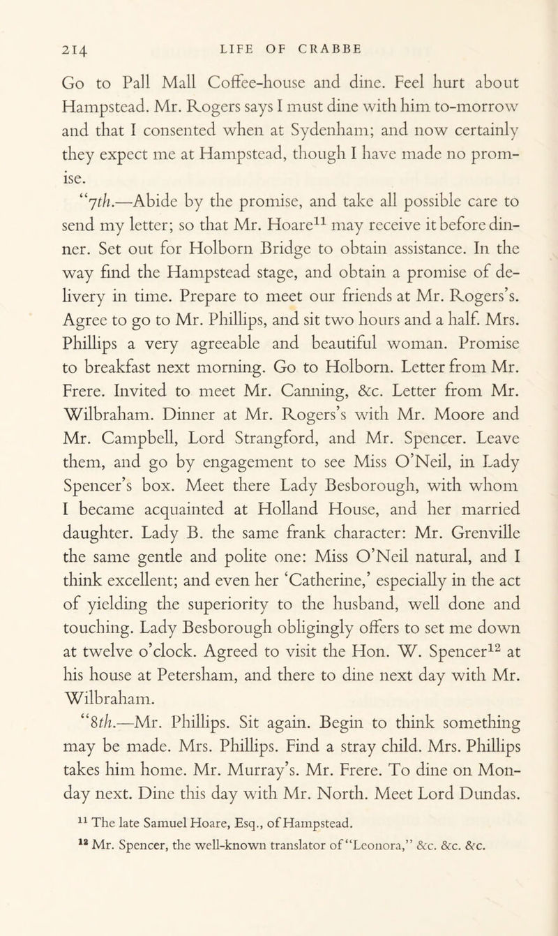 Go to Pall Mall Coffee-house and dine. Feel hurt about Hampstead. Mr. Rogers says I must dine with him to-morrow and that I consented when at Sydenham; and now certainly they expect me at Hampstead, though I have made no prom¬ ise. “7th.—Abide by the promise, and take all possible care to send my letter; so that Mr. Hoare11 may receive it before din¬ ner. Set out for Holborn Bridge to obtain assistance. In the way find the Hampstead stage, and obtain a promise of de¬ livery in time. Prepare to meet our friends at Mr. Rogers’s. Agree to go to Mr. Phillips, and sit two hours and a half. Mrs. Phillips a very agreeable and beautiful woman. Promise to breakfast next morning. Go to Holborn. Letter from Mr. Frere. Invited to meet Mr. Camiing, &c. Letter from Mr. Wilbraham. Dinner at Mr. Rogers’s with Mr. Moore and Mr. Campbell, Lord Strangford, and Mr. Spencer. Leave them, and go by engagement to see Miss O’Neil, in Lady Spencer’s box. Meet there Lady Besborough, with whom I became acquainted at Holland House, and her married daughter. Lady B. the same frank character: Mr. Grenville the same gentle and polite one: Miss O’Neil natural, and I think excellent; and even her ‘Catherine,’ especially in the act of yielding the superiority to the husband, well done and touching. Lady Besborough obligingly offers to set me down at twelve o’clock. Agreed to visit the Hon. W. Spencer12 at his house at Petersham, and there to dine next day with Mr. Wilbraham. “8th.—Mr. Phillips. Sit again. Begin to think something may be made. Mrs. Phillips. Find a stray child. Mrs. Phillips takes him home. Mr. Murray’s. Mr. Frere. To dine on Mon¬ day next. Dine this day with Mr. North. Meet Lord Dundas. 11 The late Samuel Hoare, Esq., of Hampstead. 12 Mr. Spencer, the well-known translator of “Leonora,” &c. &c. &c.