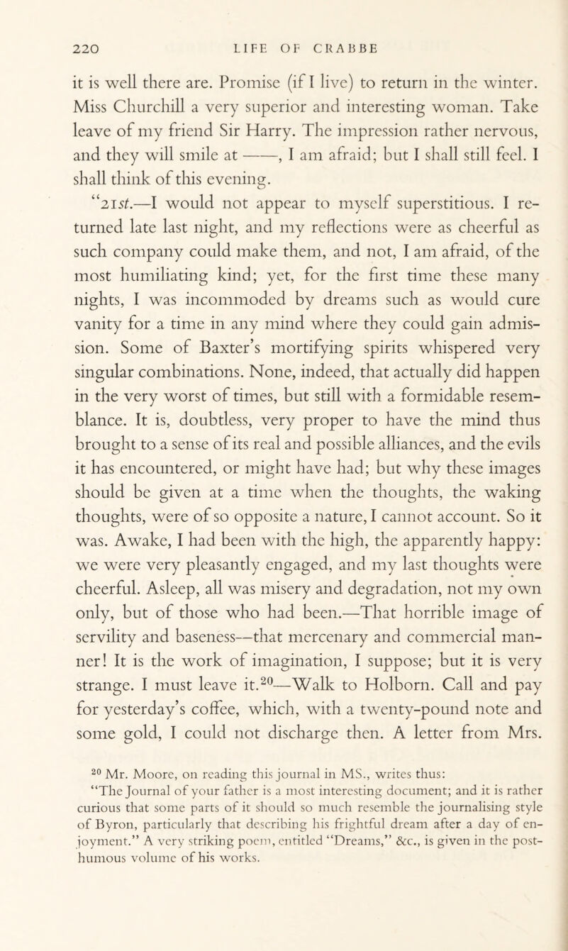 it is well there are. Promise (if I live) to return in the winter. Miss Churchill a very superior and interesting woman. Take leave of my friend Sir Harry. The impression rather nervous, and they will smile at-, I am afraid; but I shall still feel. I shall think of this evening. “21 st.—I would not appear to myself superstitious. I re¬ turned late last night, and my reflections were as cheerful as such company could make them, and not, I am afraid, of the most humiliating kind; yet, for the first time these many nights, I was incommoded by dreams such as would cure vanity for a time in any mind where they could gain admis¬ sion. Some of Baxter’s mortifying spirits whispered very singular combinations. None, indeed, that actually did happen in the very worst of times, but still with a formidable resem¬ blance. It is, doubtless, very proper to have the mind thus brought to a sense of its real and possible alliances, and the evils it has encountered, or might have had; but why these images should be given at a time when the thoughts, the waking thoughts, were of so opposite a nature, I cannot account. So it was. Awake, I had been with the high, the apparently happy: we were very pleasantly engaged, and my last thoughts were cheerful. Asleep, all was misery and degradation, not my own only, but of those who had been.—That horrible image of servility and baseness—that mercenary and commercial man¬ ner! It is the work of imagination, I suppose; but it is very strange. I must leave it.20—Walk to Holborn. Call and pay for yesterday’s coffee, which, with a twenty-pound note and some gold, I could not discharge then. A letter from Mrs. 20 Mr. Moore, on reading this journal in MS., writes thus: “The Journal of your father is a most interesting document; and it is rather curious that some parts of it should so much resemble the journalising style of Byron, particularly that describing his frightful dream after a day of en¬ joyment.” A very striking poem, entitled “Dreams,” &c., is given in the post¬ humous volume of his works.