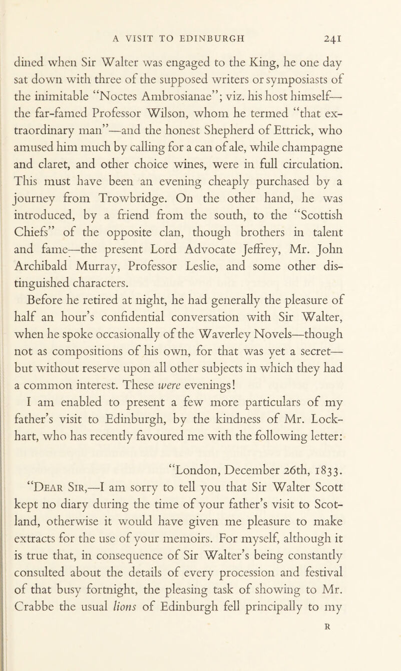 dined when Sir Walter was engaged to the King, he one day sat down with three of the supposed writers or symposiasts of the inimitable “Noctes Ambrosianae”; viz. his host himself— the far-famed Professor Wilson, whom he termed “that ex¬ traordinary man”—and the honest Shepherd ofEttrick, who amused him much by calling for a can of ale, while champagne and claret, and other choice wines, were in full circulation. This must have been an evening cheaply purchased by a journey from Trowbridge. On the other hand, he was introduced, by a friend from the south, to the “Scottish Chiefs” of the opposite clan, though brothers in talent and fame—the present Lord Advocate Jeffrey, Mr. John Archibald Murray, Professor Leslie, and some other dis¬ tinguished characters. Before he retired at night, he had generally the pleasure of half an hour’s confidential conversation with Sir Walter, when he spoke occasionally of the Waverley Novels—though not as compositions of his own, for that was yet a secret— but without reserve upon all other subjects in which they had a common interest. These were evenings! I am enabled to present a few more particulars of my father’s visit to Edinburgh, by the kindness of Mr. Lock¬ hart, who has recently favoured me with the following letter: “London, December 26th, 1833. “Dear Sir,—I am sorry to tell you that Sir Walter Scott kept no diary during the time of your father’s visit to Scot¬ land, otherwise it would have given me pleasure to make extracts for the use of your memoirs. For myself, although it is true that, in consequence of Sir Walter’s being constantly consulted about the details of every procession and festival of that busy fortnight, the pleasing task of showing to Mr. Crabbe the usual lions of Edinburgh fell principally to my R