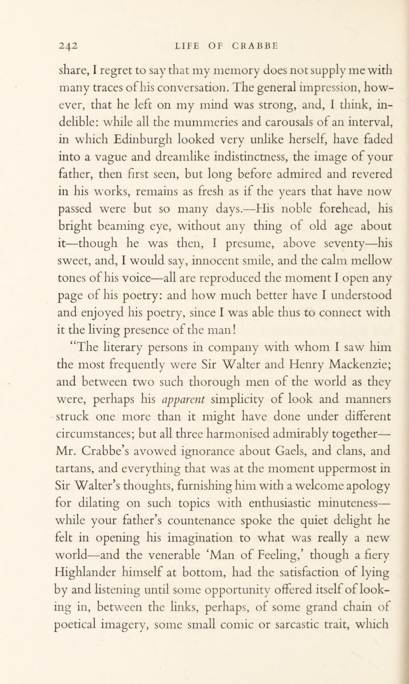 share, I regret to say that my memory does not supply me with many traces of his conversation. The general impression, how¬ ever, that he left on my mind was strong, and, I think, in¬ delible: while all the mummeries and carousals of an interval, in which Edinburgh looked very unlike herself, have faded into a vague and dreamlike indistinctness, the image of your father, then first seen, but long before admired and revered in his works, remains as fresh as if the years that have now passed were but so many days.—His noble forehead, his bright beaming eye, without any thing of old age about it—though he was then, I presume, above seventy—his sweet, and, I would say, innocent smile, and the calm mellow tones of his voice—all are reproduced the moment I open any page of his poetry: and how much better have I understood and enjoyed his poetry, since I was able thus to connect with it the living presence of the man! “The literary persons in company with whom I saw him the most frequently were Sir Walter and Henry Mackenzie; and between two such thorough men of the world as they were, perhaps his apparent simplicity of look and manners struck one more than it might have done under different circumstances; but all three harmonised admirably together— Mr. Crabbe’s avowed ignorance about Gaels, and clans, and tartans, and everything that was at the moment uppermost in Sir Walter’s thoughts, furnishing him with a welcome apology for dilating on such topics with enthusiastic minuteness— while your father’s countenance spoke the quiet delight he felt in opening his imagination to what was really a new world—and the venerable ‘Man of Feeling,’ though a fiery Highlander himself at bottom, had the satisfaction of lying by and listening until some opportunity offered itself of look¬ ing in, between the links, perhaps, of some grand chain of poetical imagery, some small comic or sarcastic trait, which