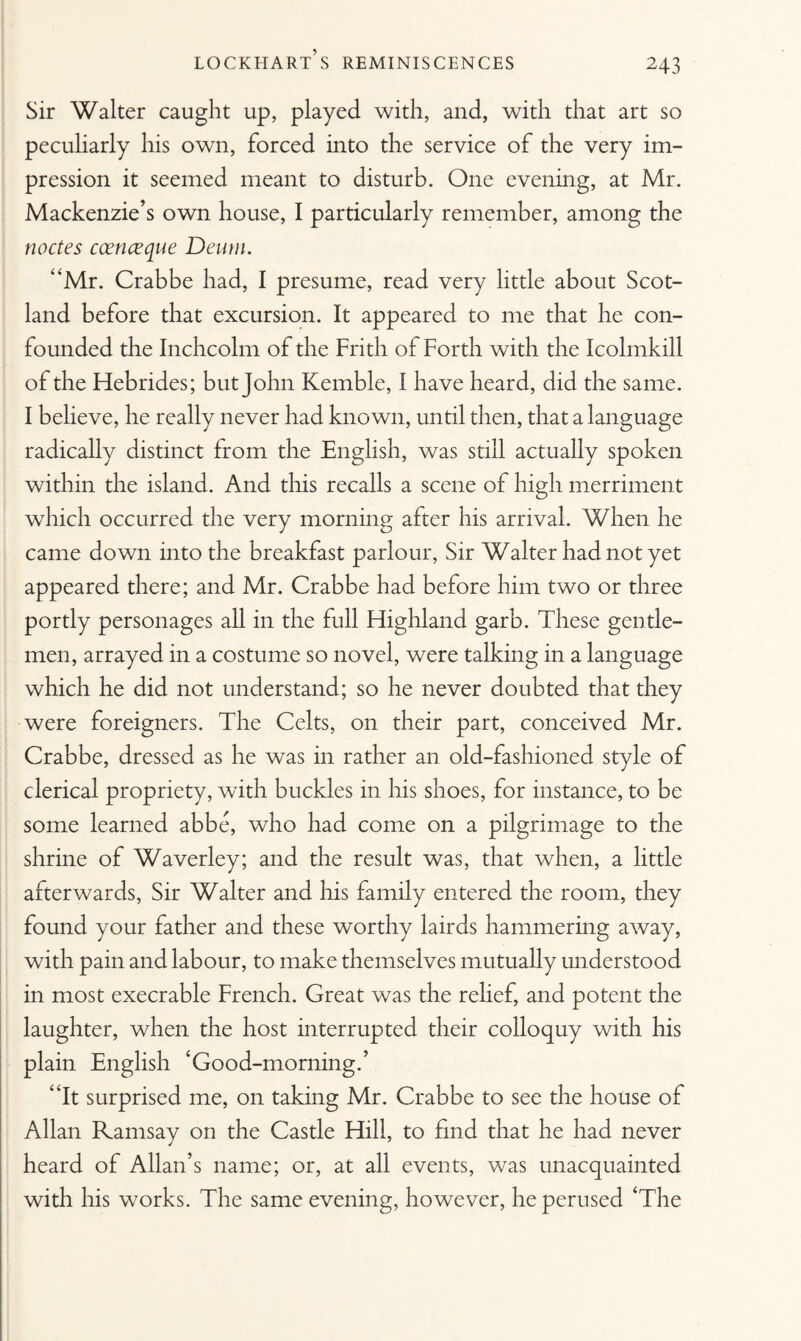 Sir Walter caught up, played with, and, with that art so peculiarly his own, forced into the service of the very im¬ pression it seemed meant to disturb. One evening, at Mr. Mackenzie’s own house, I particularly remember, among the nodes ccenceque Deum. “Mr. Crabbe had, I presume, read very little about Scot¬ land before that excursion. It appeared to me that he con¬ founded the Inchcolm of the Frith of Forth with the Icolmkill of the Hebrides; but John Kemble, I have heard, did the same. I believe, he really never had known, until then, that a language radically distinct from the English, was still actually spoken within the island. And this recalls a scene of high merriment which occurred the very morning after his arrival. When he came down into the breakfast parlour, Sir Walter had not yet appeared there; and Mr. Crabbe had before him two or three portly personages all in the full Highland garb. These gentle¬ men, arrayed in a costume so novel, were talking in a language which he did not understand; so he never doubted that they were foreigners. The Celts, on their part, conceived Mr. Crabbe, dressed as he was in rather an old-fashioned style of clerical propriety, with buckles in his shoes, for instance, to be some learned abbe, who had come on a pilgrimage to the shrine of Waverley; and the result was, that when, a little afterwards, Sir Walter and his family entered the room, they found your father and these worthy lairds hammering away, with pain and labour, to make themselves mutually understood in most execrable French. Great was the relief, and potent the laughter, when the host interrupted their colloquy with his plain English ‘Good-morning.’ “It surprised me, on taking Mr. Crabbe to see the house of Allan Ramsay on the Castle Hill, to find that he had never heard of Allan’s name; or, at all events, was unacquainted with his works. The same evening, however, he perused ‘The