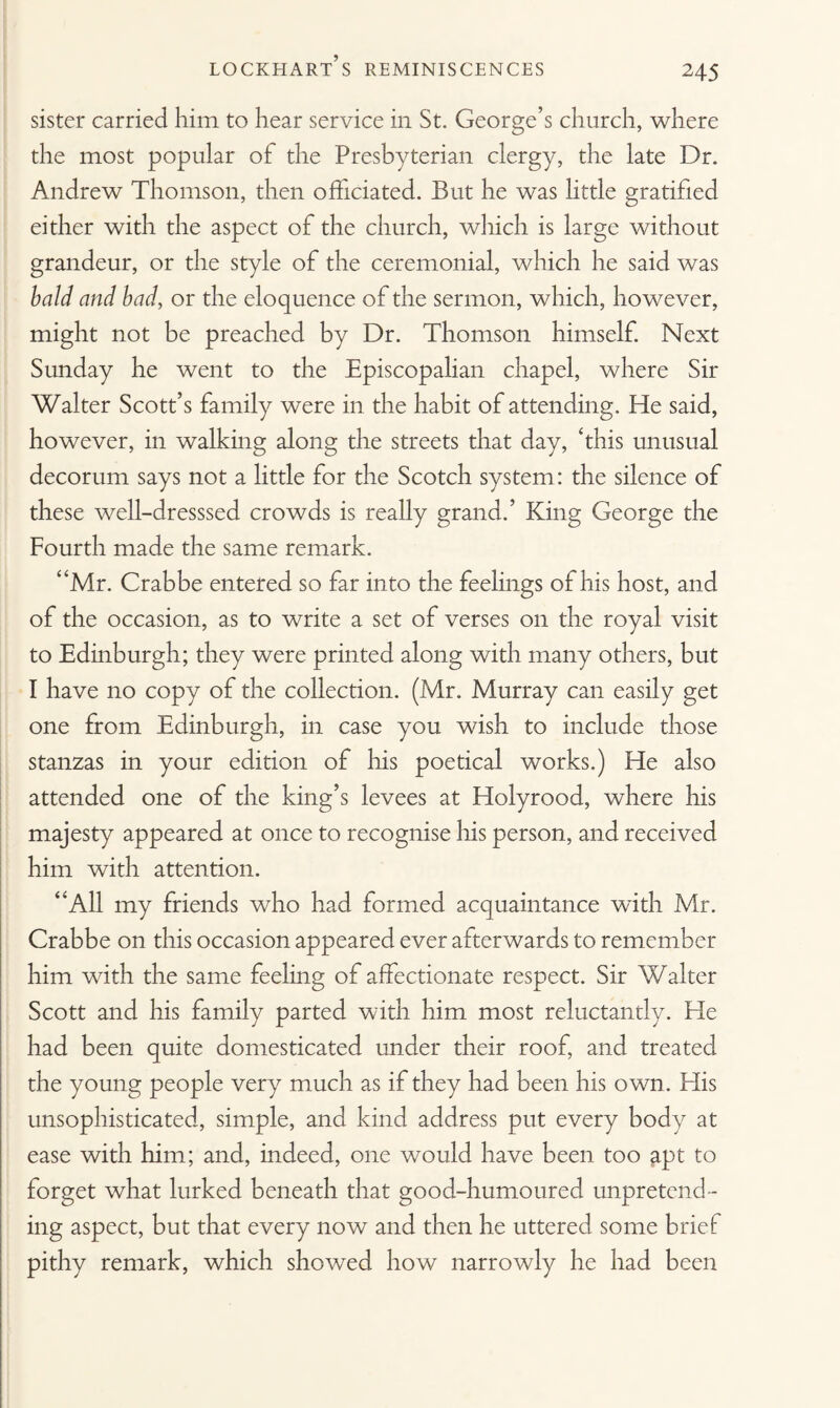 sister carried him to hear service in St. George’s church, where the most popular of the Presbyterian clergy, the late Dr. Andrew Thomson, then officiated. But he was little gratified either with the aspect of the church, which is large without grandeur, or the style of the ceremonial, which he said was bald and bad, or the eloquence of the sermon, which, however, might not be preached by Dr. Thomson himself. Next Sunday he went to the Episcopalian chapel, where Sir Walter Scott’s family were in the habit of attending. He said, however, in walking along the streets that day, ‘this unusual decorum says not a little for the Scotch system: the silence of these well-dresssed crowds is really grand.’ King George the Fourth made the same remark. “Mr. Crabbe entered so far into the feelings of his host, and of the occasion, as to write a set of verses on the royal visit to Edinburgh; they were printed along with many others, but I have no copy of the collection. (Mr. Murray can easily get one from Edinburgh, in case you wish to include those stanzas in your edition of his poetical works.) He also attended one of the king’s levees at Holyrood, where his majesty appeared at once to recognise his person, and received him with attention. “All my friends who had formed acquaintance with Mr. Crabbe on this occasion appeared ever afterwards to remember him with the same feeling of affectionate respect. Sir Walter Scott and his family parted with him most reluctantly. He had been quite domesticated under their roof, and treated the young people very much as if they had been his own. Elis unsophisticated, simple, and kind address put every body at ease with him; and, indeed, one would have been too apt to forget what lurked beneath that good-humoured unpretend¬ ing aspect, but that every now and then he uttered some brief pithy remark, which showed how narrowly he had been