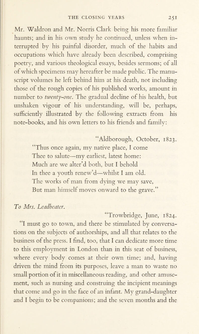 Mr. Waldron and Mr. Norris Clark being his more familiar haunts; and in his own study he continued, unless when in¬ terrupted by his painful disorder, much of the habits and occupations which have already been described, comprising poetry, and various theological essays, besides sermons; of all of which specimens may hereafter be made public. The manu¬ script volumes he left behind him at his death, not including those of the rough copies of his published works, amount in number to twenty-one. The gradual decline of his health, but unshaken vigour of his understanding, will be, perhaps, sufficiently illustrated by the following extracts from his note-books, and his own letters to his friends and familv: 7 J “Aldborough, October, 1823. “Thus once again, my native place, I come Thee to salute—my earliest, latest home: Much are we alter’d both, but I behold In thee a youth renew’d—whilst I am old. The works of man from dying we may save, But man himself moves onward to the grave.” To Mrs. Leadbeater. “Trowbridge, June, 1824. “I must go to town, and there be stimulated by conversa¬ tions on the subjects of authorships, and all that relates to the business of the press. I find, too, that I can dedicate more time to this employment in London than in this seat of business, where every body comes at their own time; and, having driven the mind from its purposes, leave a man to waste no small portion of it in miscellaneous reading, and other amuse¬ ment, such as nursing and construing the incipient meanings that come and go in the face of an infant. My grand-daughter and I begin to be companions; and the seven months and the