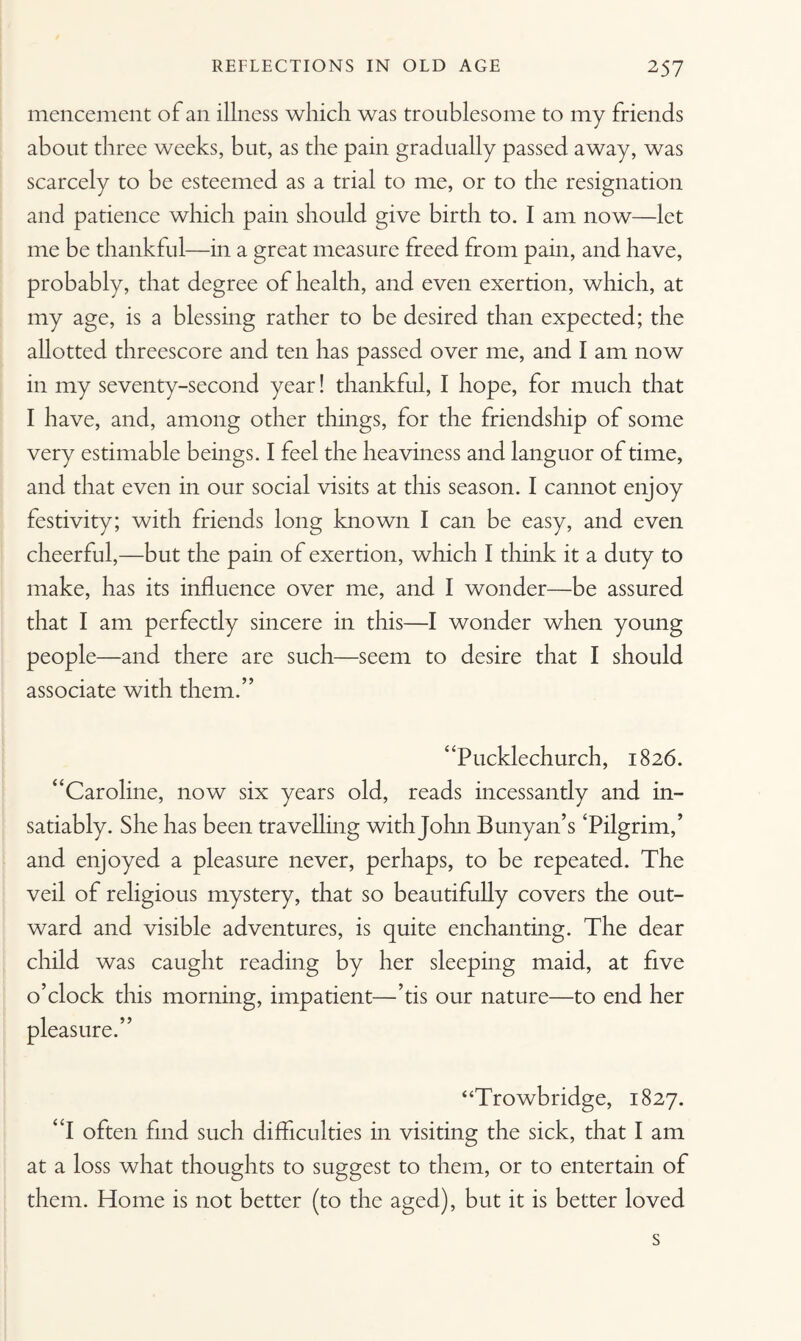 mencement of an illness which was troublesome to my friends about three weeks, but, as the pain gradually passed away, was scarcely to be esteemed as a trial to me, or to the resignation and patience which pain should give birth to. I am now—let me be thankful—in a great measure freed from pain, and have, probably, that degree of health, and even exertion, which, at my age, is a blessing rather to be desired than expected; the allotted threescore and ten has passed over me, and I am now in my seventy-second year! thankful, I hope, for much that I have, and, among other things, for the friendship of some very estimable beings. I feel the heaviness and languor of time, and that even in our social visits at this season. I cannot enjoy festivity; with friends long known I can be easy, and even cheerful,—but the pain of exertion, which I think it a duty to make, has its influence over me, and I wonder—be assured that I am perfectly sincere in this—I wonder when young people—and there are such—seem to desire that I should associate with them.” “Pucklechurch, 1826. “Caroline, now six years old, reads incessantly and in¬ satiably. She has been travelling with John Bunyan’s ‘Pilgrim,’ and enjoyed a pleasure never, perhaps, to be repeated. The veil of religious mystery, that so beautifully covers the out¬ ward and visible adventures, is quite enchanting. The dear child was caught reading by her sleeping maid, at five o’clock this morning, impatient—’tis our nature—to end her pleasure.” “Trowbridge, 1827. “I often find such difficulties in visiting the sick, that I am at a loss what thoughts to suggest to them, or to entertain of them. Home is not better (to the aged), but it is better loved