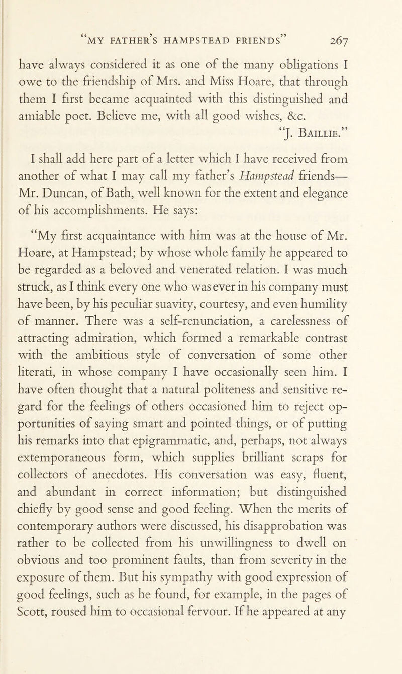 have always considered it as one of the many obligations I owe to the friendship of Mrs. and Miss Hoare, that through them I first became acquainted with this distinguished and amiable poet. Believe me, with all good wishes, &c. “J. Baillie.” I shall add here part of a letter which I have received from another of what I may call my father’s Hampstead friends— Mr. Duncan, of Bath, well known for the extent and elegance of his accomplishments. He says: “My first acquaintance with him was at the house of Mr. Hoare, at Hampstead; by whose whole family he appeared to be regarded as a beloved and venerated relation. I was much struck, as I think every one who was ever in his company must have been, by his peculiar suavity, courtesy, and even humility of manner. There was a self-renunciation, a carelessness of attracting admiration, which formed a remarkable contrast with the ambitious style of conversation of some other literati, in whose company I have occasionally seen him. I have often thought that a natural politeness and sensitive re¬ gard for the feelings of others occasioned him to reject op¬ portunities of saying smart and pointed things, or of putting his remarks into that epigrammatic, and, perhaps, not always extemporaneous form, which supplies brilliant scraps for collectors of anecdotes. His conversation was easy, fluent, and abundant in correct information; but distinguished chiefly by good sense and good feeling. When the merits of contemporary authors were discussed, his disapprobation was rather to be collected from his unwillingness to dwell on obvious and too prominent faults, than from severity in the exposure of them. But his sympathy with good expression of good feelings, such as he found, for example, in the pages of Scott, roused him to occasional fervour. If he appeared at any