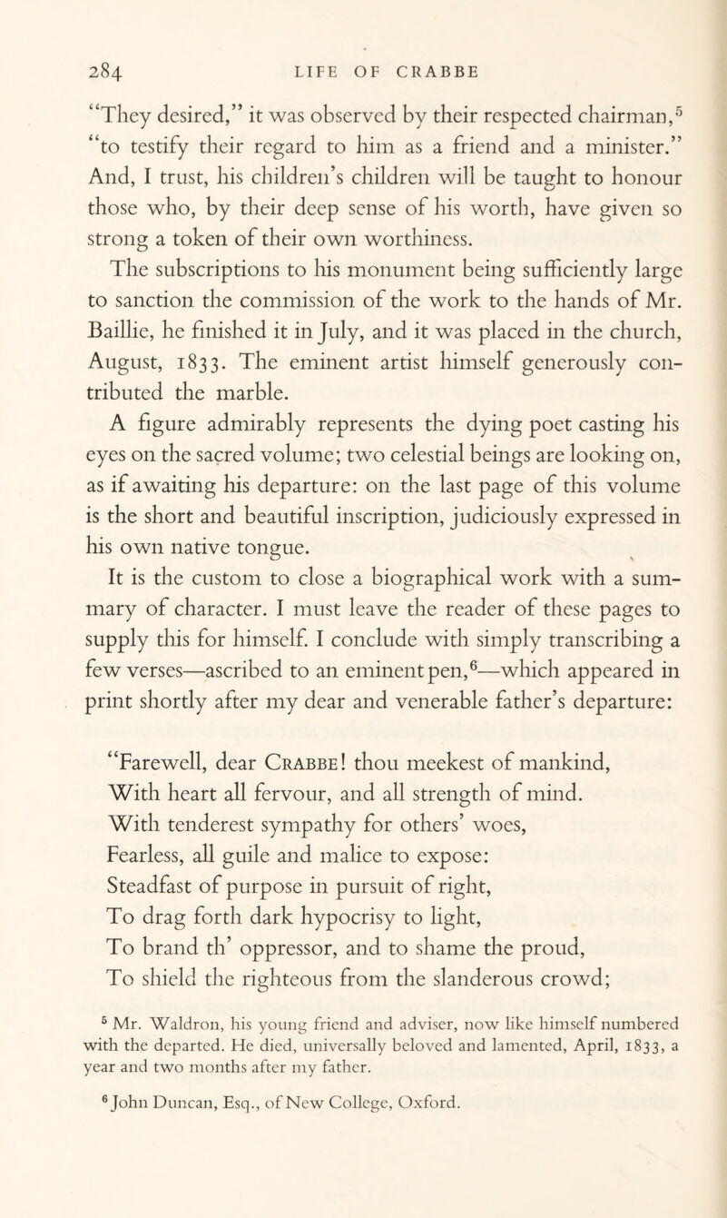 “They desired,” it was observed by their respected chairman,5 “to testify their regard to him as a friend and a minister.” And, I trust, his children’s children will be taught to honour those who, by their deep sense of his worth, have given so strong a token of their own worthiness. The subscriptions to his monument being sufficiently large to sanction the commission of the work to the hands of Mr. Baillie, he finished it in July, and it was placed in the church, August, 1833. The eminent artist himself generously con¬ tributed the marble. A figure admirably represents the dying poet casting his eyes on the sacred volume; two celestial beings are looking on, as if awaiting his departure: on the last page of this volume is the short and beautiful inscription, judiciously expressed in his own native tongue. It is the custom to close a biographical work with a sum¬ mary of character. I must leave the reader of these pages to supply this for himself. I conclude with simply transcribing a few verses—ascribed to an eminent pen,6—which appeared in print shortly after my dear and venerable father’s departure: “Farewell, dear Crabbe! thou meekest of mankind, With heart all fervour, and all strength of mind. With tenderest sympathy for others’ woes, Fearless, all guile and malice to expose: Steadfast of purpose in pursuit of right, To drag forth dark hypocrisy to light, To brand th’ oppressor, and to shame the proud, To shield the righteous from the slanderous crowd; 5 Mr. Waldron, his young friend and adviser, now like himself numbered with the departed. He died, universally beloved and lamented, April, 1833, a year and two months after my father. 6 John Duncan, Esq., of New College, Oxford.