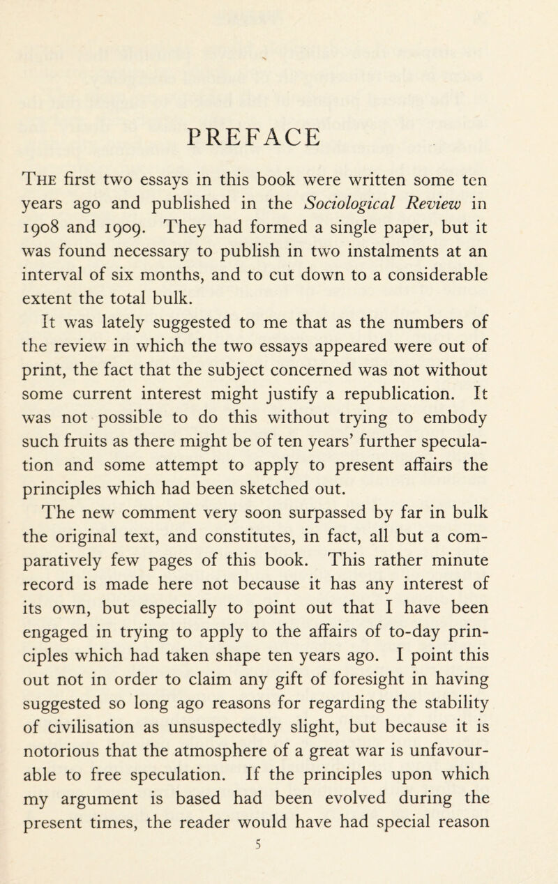 PREFACE The first two essays in this book were written some ten years ago and published in the Sociological Review in 1908 and 1909. They had formed a single paper, but it was found necessary to publish in two instalments at an interval of six months, and to cut down to a considerable extent the total bulk. It was lately suggested to me that as the numbers of the review in which the two essays appeared were out of print, the fact that the subject concerned was not without some current interest might justify a republication. It was not possible to do this without trying to embody such fruits as there might be of ten years’ further specula¬ tion and some attempt to apply to present affairs the principles which had been sketched out. The new comment very soon surpassed by far in bulk the original text, and constitutes, in fact, all but a com¬ paratively few pages of this book. This rather minute record is made here not because it has any interest of its own, but especially to point out that I have been engaged in trying to apply to the affairs of to-day prin¬ ciples which had taken shape ten years ago. I point this out not in order to claim any gift of foresight in having suggested so long ago reasons for regarding the stability of civilisation as unsuspectedly slight, but because it is notorious that the atmosphere of a great war is unfavour¬ able to free speculation. If the principles upon which my argument is based had been evolved during the present times, the reader would have had special reason