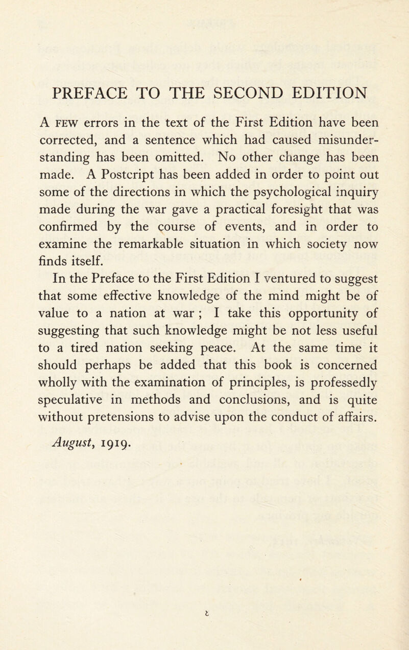 PREFACE TO THE SECOND EDITION A few errors in the text of the First Edition have been corrected, and a sentence which had caused misunder¬ standing has been omitted. No other change has been made. A Postcript has been added in order to point out some of the directions in which the psychological inquiry made during the war gave a practical foresight that was confirmed by the course of events, and in order to examine the remarkable situation in which society now finds itself. In the Preface to the First Edition I ventured to suggest that some effective knowledge of the mind might be of value to a nation at war ; I take this opportunity of suggesting that such knowledge might be not less useful to a tired nation seeking peace. At the same time it should perhaps be added that this book is concerned wholly with the examination of principles, is professedly speculative in methods and conclusions, and is quite without pretensions to advise upon the conduct of affairs. August, 1919. 1