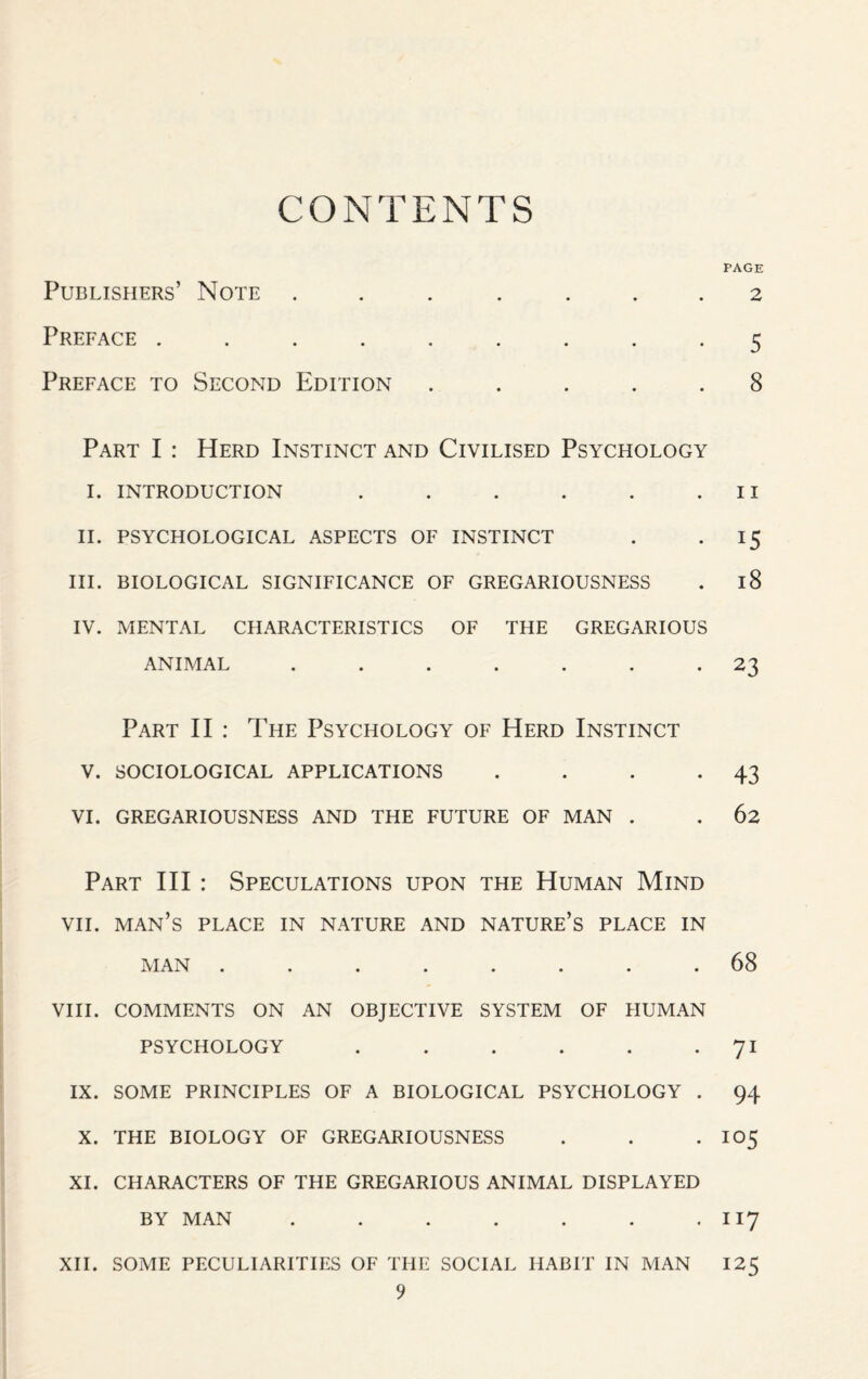 CONTENTS Publishers’ Note ....... Preface ......... Preface to Second Edition . . . . . Part I : Herd Instinct and Civilised Psychology i. introduction ...... II. psychological aspects of instinct III. BIOLOGICAL SIGNIFICANCE OF GREGARIOUSNESS IV. MENTAL CHARACTERISTICS OF THE GREGARIOUS ANIMAL ....... Part II : The Psychology of Herd Instinct v. sociological applications .... VI. gregariousness and the future of man . Part III : Speculations upon the Human Mind vii. man’s place in nature and nature’s place in MAN ........ VIII. COMMENTS ON AN OBJECTIVE SYSTEM OF HUMAN PSYCHOLOGY ...... IX. SOME PRINCIPLES OF A BIOLOGICAL PSYCHOLOGY . X. THE BIOLOGY OF GREGARIOUSNESS XI. CHARACTERS OF THE GREGARIOUS ANIMAL DISPLAYED BY MAN ....... XII. SOME PECULIARITIES OF THE SOCIAL HABIT IN MAN 9 PAGE 2 5 8 11 *5 18 23 43 62 68 71 94 I05 117 !25