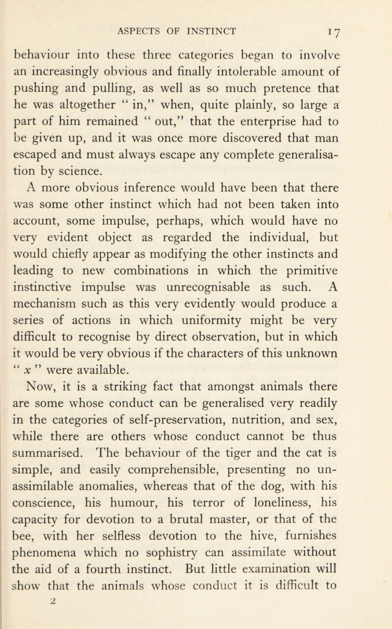 I? behaviour into these three categories began to involve an increasingly obvious and finally intolerable amount of pushing and pulling, as well as so much pretence that he was altogether “ in,” when, quite plainly, so large a part of him remained “ out,” that the enterprise had to be given up, and it was once more discovered that man escaped and must always escape any complete generalisa¬ tion by science. A more obvious inference would have been that there was some other instinct which had not been taken into account, some impulse, perhaps, which would have no very evident object as regarded the individual, but would chiefly appear as modifying the other instincts and leading to new combinations in which the primitive instinctive impulse was unrecognisable as such. A mechanism such as this very evidently would produce a series of actions in which uniformity might be very difficult to recognise by direct observation, but in which it would be very obvious if the characters of this unknown “ x ” were available. Now, it is a striking fact that amongst animals there are some whose conduct can be generalised very readily in the categories of self-preservation, nutrition, and sex, while there are others whose conduct cannot be thus summarised. The behaviour of the tiger and the cat is simple, and easily comprehensible, presenting no un- assimilable anomalies, whereas that of the dog, with his conscience, his humour, his terror of loneliness, his capacity for devotion to a brutal master, or that of the bee, with her selfless devotion to the hive, furnishes phenomena which no sophistry can assimilate without the aid of a fourth instinct. But little examination will show that the animals whose conduct it is difficult to 2