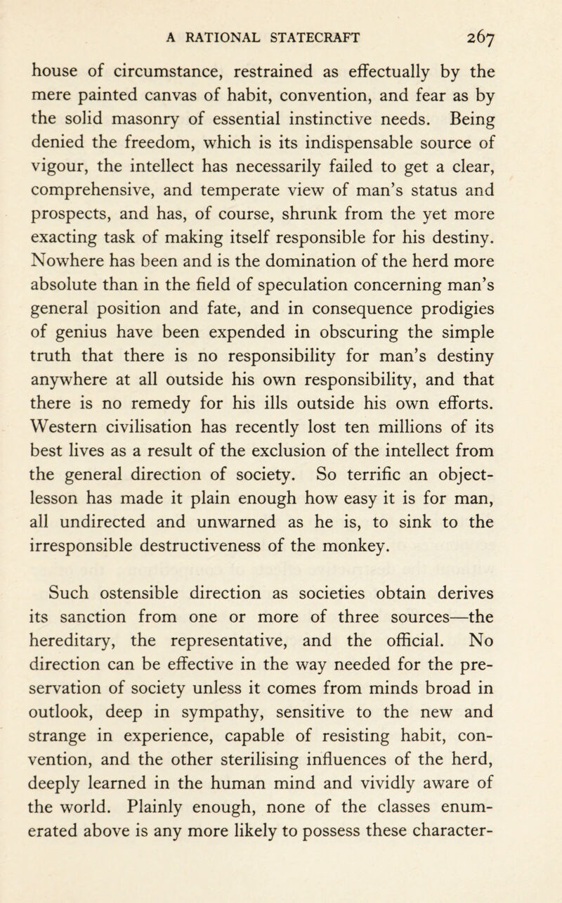 house of circumstance, restrained as effectually by the mere painted canvas of habit, convention, and fear as by the solid masonry of essential instinctive needs. Being denied the freedom, which is its indispensable source of vigour, the intellect has necessarily failed to get a clear, comprehensive, and temperate view of man’s status and prospects, and has, of course, shrunk from the yet more exacting task of making itself responsible for his destiny. Nowhere has been and is the domination of the herd more absolute than in the field of speculation concerning man’s general position and fate, and in consequence prodigies of genius have been expended in obscuring the simple truth that there is no responsibility for man’s destiny anywhere at all outside his own responsibility, and that there is no remedy for his ills outside his own efforts. Western civilisation has recently lost ten millions of its best lives as a result of the exclusion of the intellect from the general direction of society. So terrific an object- lesson has made it plain enough how easy it is for man, all undirected and unwarned as he is, to sink to the irresponsible destructiveness of the monkey. Such ostensible direction as societies obtain derives its sanction from one or more of three sources—the hereditary, the representative, and the official. No direction can be effective in the way needed for the pre¬ servation of society unless it comes from minds broad in outlook, deep in sympathy, sensitive to the new and strange in experience, capable of resisting habit, con¬ vention, and the other sterilising influences of the herd, deeply learned in the human mind and vividly aware of the world. Plainly enough, none of the classes enum¬ erated above is any more likely to possess these character-