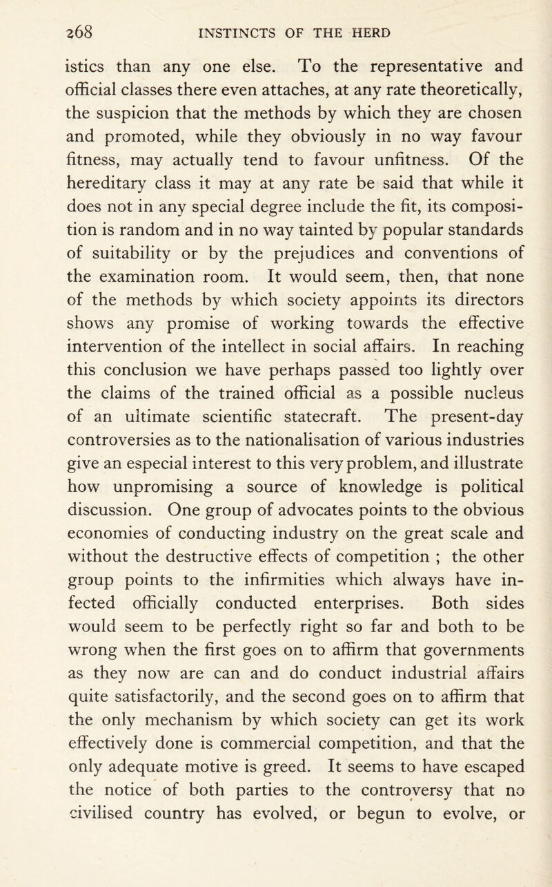 istics than any one else. To the representative and official classes there even attaches, at any rate theoretically, the suspicion that the methods by which they are chosen and promoted, while they obviously in no way favour fitness, may actually tend to favour unfitness. Of the hereditary class it may at any rate be said that while it does not in any special degree include the fit, its composi¬ tion is random and in no way tainted by popular standards of suitability or by the prejudices and conventions of the examination room. It would seem, then, chat none of the methods by which society appoints its directors shows any promise of working towards the effective intervention of the intellect in social affairs. In reaching this conclusion we have perhaps passed too lightly over the claims of the trained official as a possible nucleus of an ultimate scientific statecraft. The present-day controversies as to the nationalisation of various industries give an especial interest to this very problem, and illustrate how unpromising a source of knowledge is political discussion. One group of advocates points to the obvious economies of conducting industry on the great scale and without the destructive effects of competition ; the other group points to the infirmities which always have in¬ fected officially conducted enterprises. Both sides would seem to be perfectly right so far and both to be wrong when the first goes on to affirm that governments as they now are can and do conduct industrial affairs quite satisfactorily, and the second goes on to affirm that the only mechanism by which society can get its work effectively done is commercial competition, and that the only adequate motive is greed. It seems to have escaped the notice of both parties to the controversy that no civilised country has evolved, or begun to evolve, or