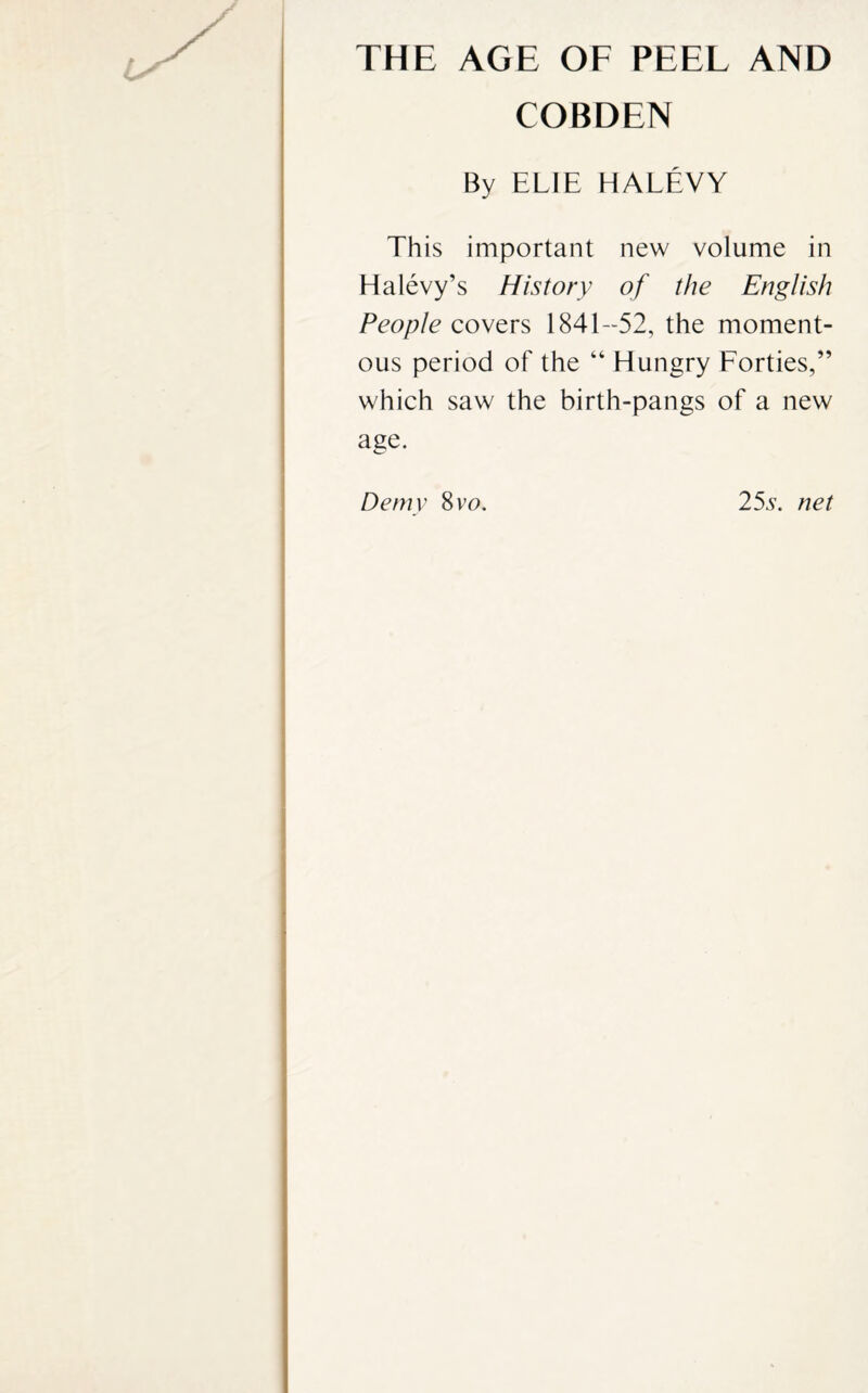 THE AGE OF PEEL AND COBDEN By ELIE HALEVY This important new volume in Ha levy’s History of the English People covers 1841-52, the moment¬ ous period of the “Hungry Forties,” which saw the birth-pangs of a new age. Demy 8vo. 255. net