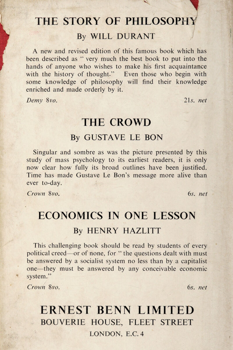 THE STORY OF PHILOSOPHY By WILL DURANT A new and revised edition of this famous book which has been described as “ very much the best book to put into the hands of anyone who wishes to make his first acquaintance with the history of thought.” Even those who begin with some knowledge of philosophy will find their knowledge enriched and made orderly by it. Demy 8vo. 2\s. net THE CROWD By GUSTAVE LE BON Singular and sombre as was the picture presented by this study of mass psychology to its earliest readers, it is only now clear how fully its broad outlines have been justified. Time has made Gustave Le Bon's message more alive than ever to-day. Crown 8vu. 6s. net ECONOMICS IN ONE LESSON By HENRY HAZLITT This challenging book should be read by students of every political creed—or of none, for “ the questions dealt with must be answered by a socialist system no less than by a capitalist one—they must be answered by any conceivable economic system.” Crown 8 vo. 6s. net ERNEST BENN LIMITED BOUVERIE HOUSE, FLEET STREET LONDON, E.C. 4