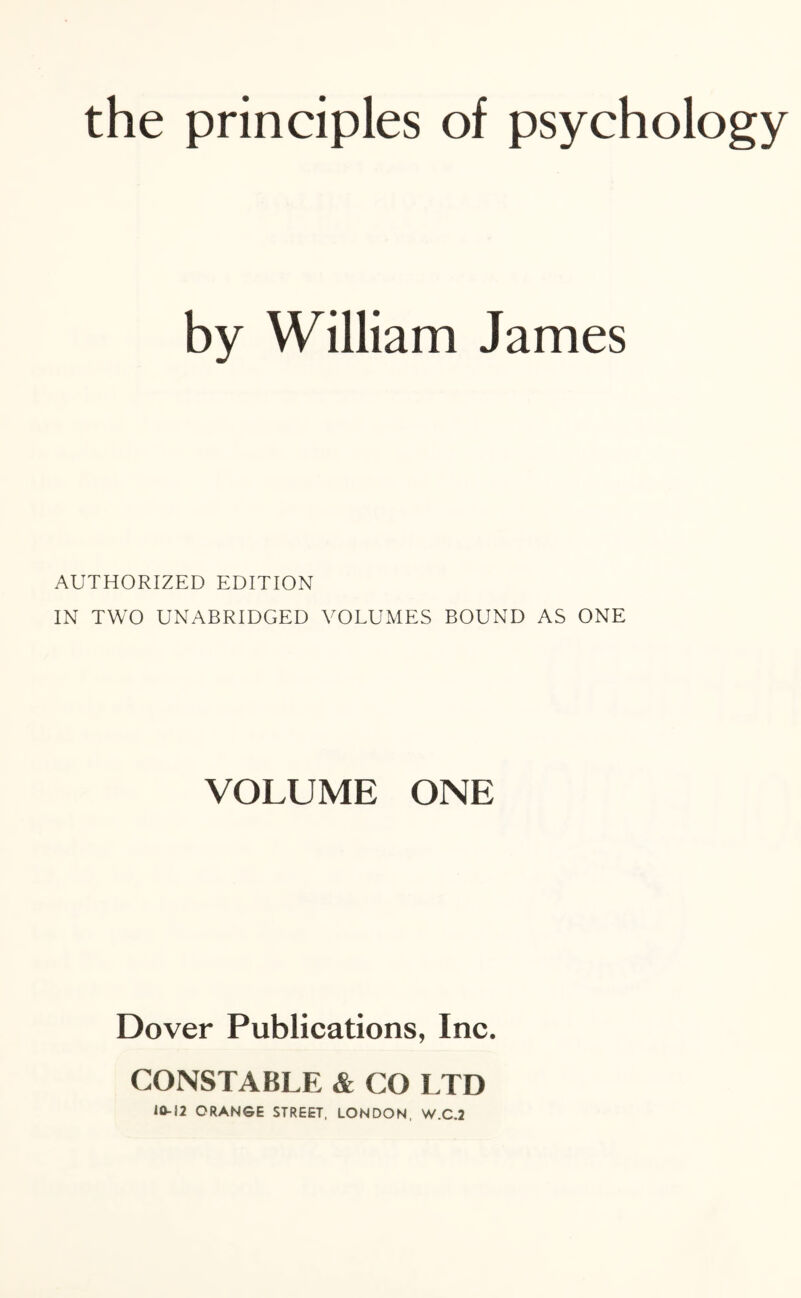 the principles of psychology by William James AUTHORIZED EDITION IN TWO UNABRIDGED VOLUMES BOUND AS ONE VOLUME ONE Dover Publications, Inc. CONSTABLE & CO LTD 10-12 ORANGE STREET, LONDON, W.C.2