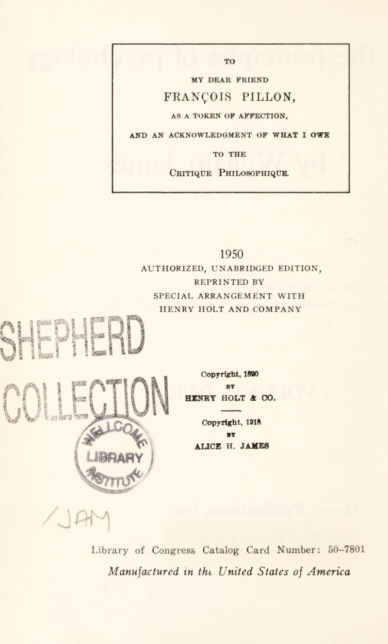 TO MY DEAR FRIEND FRANCOIS PILLON, AS A TOKEN OF AFFECTION, AND AN ACKNOWLEDGMENT OF WHAT I OWE TO THE Critique Philosophique. 1950 AUTHORIZED, UNABRIDGED EDITION, REPRINTED BY SPECIAL ARRANGEMENT WITH HENRY HOLT AND COMPANY Copyright, 1890 BT HINRY HOLT A CO. Copyright, 1918 BY ALICE H. JAME8 Library of Congress Catalog Card Number: 50-7801 Manufactured m thi United States of America