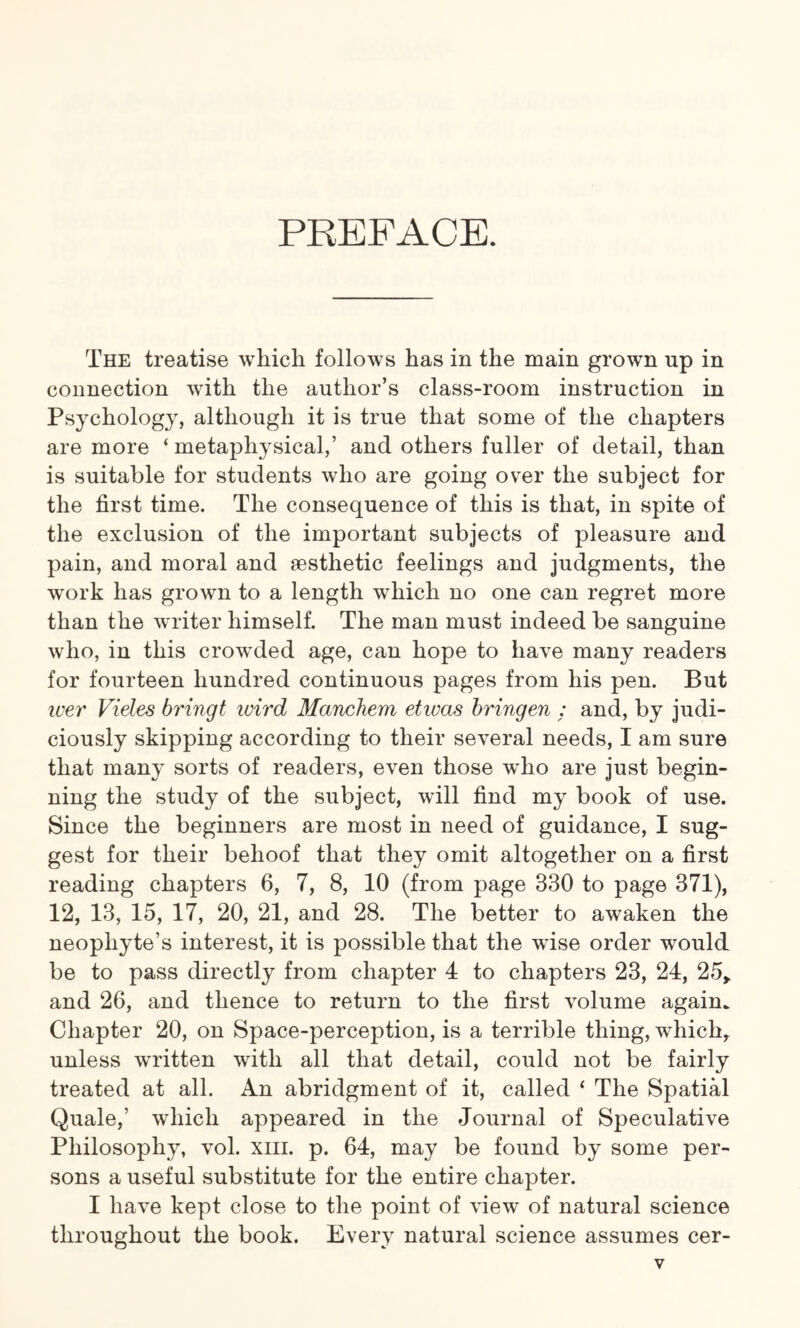 PREFACE. The treatise which follows has in the main grown up in connection with the author’s class-room instruction in Psychology, although it is true that some of the chapters are more ‘ metaphysical,’ and others fuller of detail, than is suitable for students who are going over the subject for the first time. The consequence of this is that, in spite of the exclusion of the important subjects of pleasure and pain, and moral and aesthetic feelings and judgments, the work has grown to a length which no one can regret more than the writer himself. The man must indeed be sanguine who, in this crowded age, can hope to have many readers for fourteen hundred continuous pages from his pen. But wer Vieles bringt ivird Manchem etwas bringen : and, by judi¬ ciously skipping according to their several needs, I am sure that many sorts of readers, even those who are just begin¬ ning the study of the subject, will find my book of use. Since the beginners are most in need of guidance, I sug¬ gest for their behoof that they omit altogether on a first reading chapters 6, 7, 8, 10 (from page 330 to page 371), 12, 13, 15, 17, 20, 21, and 28. The better to awaken the neophyte’s interest, it is possible that the wise order would be to pass directly from chapter 4 to chapters 23, 24, 25> and 26, and thence to return to the first volume again. Chapter 20, on Space-perception, is a terrible thing, which,, unless written with all that detail, could not be fairly treated at all. An abridgment of it, called ‘ The Spatial Quale,’ which appeared in the Journal of Speculative Philosophy, vol. xm. p. 64, may be found by some per¬ sons a useful substitute for the entire chapter. I have kept close to the point of view of natural science throughout the book. Every natural science assumes cer-