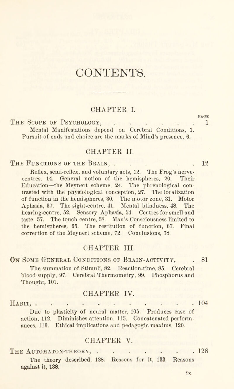 CONTENTS. CHAPTER I. PAGE The Scope of Psychology,.1 Mental Manifestations depend on Cerebral Conditions, 1. Pursuit of ends and choice are the marks of Mind’s presence, 6. CHAPTER II. The Functions of the Brain,.12 Reflex, semi-reflex, and voluntary acts, 12. The Frog’s nerve- centres, 14. General notion of the hemispheres, 20. Their Education—the Meynert scheme, 24. The phrenological con¬ trasted with the physiological conception, 27. The localization of function in the hemispheres, 30. The motor zone, 31. Motor Aphasia, 37. The sight-centre, 41. Mental blindness, 48. The hearing-centre, 52. Sensory Aphasia, 54. Centres for smell and taste, 57. The touch-centre, 58. Man’s Consciousness limited to the hemispheres, 65. The restitution of function, 67. Final correction of the Meynert scheme, 72. Conclusions, 78. CHAPTER III. On Some General Conditions of Brain-activity, . 81 The summation of Stimuli, 82. Reaction-time, 85. Cerebral blood-supply, 97. Cerebral Thermometry, 99. Phosphorus and Thought, 101. CHAPTER IV. Habit,.104 Due to plasticity of neural matter, 105. Produces ease of action, 112. Diminishes attention. 115. Concatenated perform¬ ances, 116. Ethical implications and pedagogic maxims, 120. CHAPTER V. The Automaton-theory,.128 The theory described, 128. Reasons for it, 133. Reasons against it, 138.