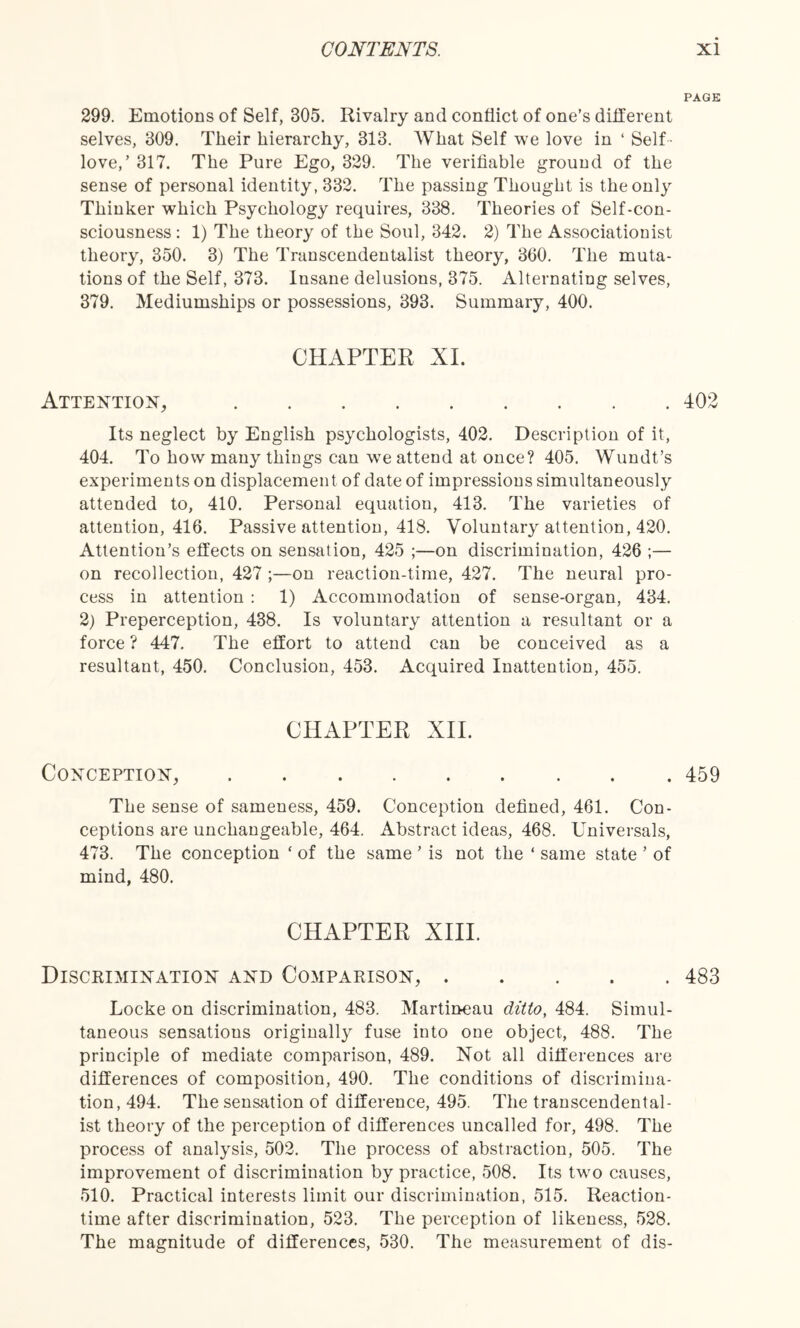 PAGE 299. Emotions of Self, 305. Rivalry and conflict of one’s different selves, 309. Their hierarchy, 313. What Self we love in ‘ Self - love,’ 317. The Pure Ego, 329. The verifiable ground of the sense of personal identity, 332. The passing Thought is the only Thinker which Psychology requires, 338. Theories of Self-con¬ sciousness : 1) The theory of the Soul, 342. 2) The Associationist theory, 350. 3) The Transcendentalist theory, 360. The muta¬ tions of the Self, 373. Insane delusions, 375. Alternating selves, 379. Mediumships or possessions, 393. Summary, 400. CHAPTER XI. Attention,.402 Its neglect by English psychologists, 402. Description of it, 404. To how many things can we attend at once? 405. Wundt’s experiments on displacement of date of impressions simultaneously attended to, 410. Personal equation, 413. The varieties of attention, 416. Passive attention, 418. Voluntary attention, 420. Attention’s effects on sensation, 425 ;—on discrimination, 426 ;— on recollection, 427 ;—on reaction-time, 427. The neural pro¬ cess in attention : 1) Accommodation of sense-organ, 434. 2) Preperception, 438. Is voluntary attention a resultant or a force ? 447. The effort to attend can be conceived as a resultant, 450. Conclusion, 453. Acquired Inattention, 455. CHAPTER XII. Conception,.459 The sense of sameness, 459. Conception defined, 461. Con¬ ceptions are unchangeable, 464. Abstract ideas, 468. Universals, 473. The conception ‘ of the same ’ is not the ‘ same state ’ of mind, 480. CHAPTER XIII. Discrimination and Comparison,.483 Locke on discrimination, 483. Martineau ditto, 484. Simul¬ taneous sensatious originally fuse into one object, 488. The principle of mediate comparison, 489. Not all differences are differences of composition, 490. The conditions of discrimina¬ tion, 494. The sensation of difference, 495. The transcendental¬ ist theory of the perception of differences uncalled for, 498. The process of analysis, 502. The process of abstraction, 505. The improvement of discrimination by practice, 508. Its two causes, 510. Practical interests limit our discrimination, 515. Reaction¬ time after discrimination, 523. The perception of likeness, 528. The magnitude of differences, 530. The measurement of dis-
