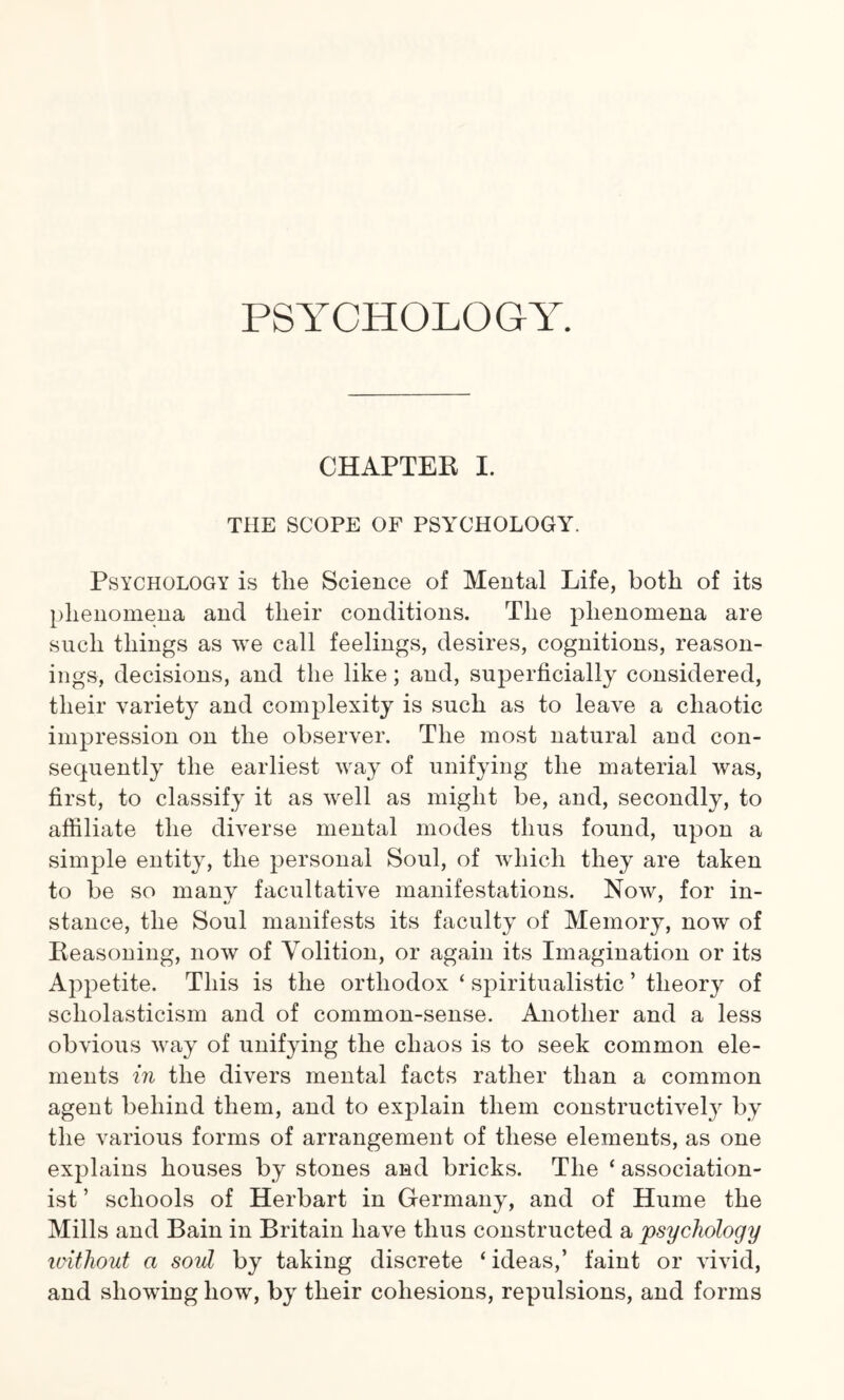 PSYCHOLOGY. CHAPTER I. THE SCOPE OF PSYCHOLOGY. Psychology is tlie Science of Mental Life, both of its phenomena and their conditions. The phenomena are such things as we call feelings, desires, cognitions, reason¬ ings, decisions, and the like; and, superficially considered, their variety and complexity is such as to leave a chaotic impression on the observer. The most natural and con¬ sequently the earliest way of unifying the material was, first, to classify it as well as might be, and, secondly, to affiliate the diverse mental modes thus found, upon a simple entity, the personal Soul, of which they are taken to be so many facultative manifestations. Now, for in- stance, the Soul manifests its faculty of Memory, now of Reasoning, now of Volition, or again its Imagination or its Appetite. This is the orthodox ‘ spiritualistic ’ theory of scholasticism and of common-sense. Another and a less obvious way of unifying the chaos is to seek common ele¬ ments in the divers mental facts rather than a common agent behind them, and to explain them constructively by the various forms of arrangement of these elements, as one explains houses by stones and bricks. The ‘ association- ist ’ schools of Herbart in Germany, and of Hume the Mills and Bain in Britain have thus constructed a psychology loithout a soul by taking discrete ‘ ideas,’ faint or vivid, and showing how, by their cohesions, repulsions, and forms