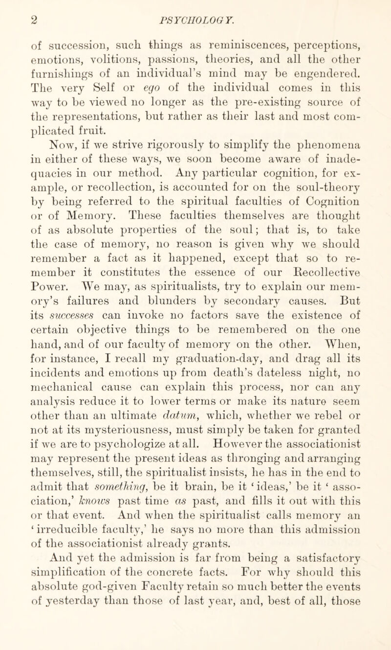 of succession, such tilings as reminiscences, perceptions, emotions, volitions, passions, theories, and all the other furnishings of an individual’s mind may he engendered. The very Self or ego of the individual comes in this way to he viewed no longer as the pre-existing source of the representations, hut rather as their last and most com¬ plicated fruit. Now, if we strive rigorously to simplify the phenomena in either of these ways, we soon become aware of inade¬ quacies in our method. Any particular cognition, for ex¬ ample, or recollection, is accounted for on the soul-tlieory by being referred to the spiritual faculties of Cognition or of Memory. These faculties themselves are thought of as absolute properties of the soul; that is, to take the case of memory, no reason is given why we should remember a fact as it happened, except that so to re¬ member it constitutes the essence of our Becollective Power. We may, as spiritualists, try to explain our mem¬ ory’s failures and blunders by secondary causes. But its successes can invoke no factors save the existence of certain objective things to be remembered on the one hand, and of our faculty of memory on the other. When, for instance, I recall my graduation-day, and drag all its incidents and emotions up from death’s dateless night, no mechanical cause can explain this process, nor can any analysis reduce it to lower terms or make its nature seem other than an ultimate datum, which, whether we rebel or not at its mysteriousness, must simply be taken for granted if we are to psychologize at all. However the associationist may represent the present ideas as thronging and arranging themselves, still, the spiritualist insists, he has in the end to admit that something, be it brain, be it ‘ ideas,’ be it ‘ asso¬ ciation,’ knows past time as past, and fills it out with this or that event. And when the spiritualist calls memory an ‘ irreducible faculty,’ he says no more than this admission of the associationist already grants. And yet the admission is far from being a satisfactory simplification of the concrete facts. For why should this absolute god-given Faculty retain so much better the eveuts of yesterday than those of last year, and, best of all, those