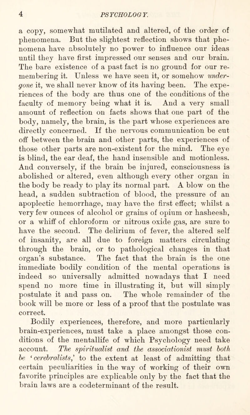 a copy, somewhat mutilated and altered, of the order of phenomena. But the slightest reflection shows that phe¬ nomena have absolutely no power to influence our ideas until they have first impressed our senses and our brain. The bare existence of a past fact is no ground for our re¬ membering it. Unless we have seen it, or somehow under¬ gone it, we shall never know of its having been. The expe¬ riences of the body are thus one of the conditions of the faculty of memory being what it is. And a very small amount of reflection on facts shows that one part of the body, namely, the brain, is the part whose experiences are directly concerned. If the nervous communication be cut off between the brain and other parts, the experiences of those other parts are non-existent for the mind. The eye is blind, the ear deaf, the hand insensible and motionless. And conversely, if the brain be injured, consciousness is abolished or altered, even although every other organ in the body be ready to play its normal part. A blow on the head, a sudden subtraction of blood, the pressure of an apoplectic hemorrhage, may have the first effect; whilst a very few ounces of alcohol or grains of opium or hasheesh, or a whiff of chloroform or nitrous oxide gas, are sure to have the second. The delirium of fever, the altered self of insanity, are all due to foreign matters circulating through the brain, or to pathological changes in that organ’s substance. The fact that the brain is the one immediate bodily condition of the mental operations is indeed so universally admitted nowadays that I need spend no more time in illustrating it, but will simply postulate it and pass on. The whole remainder of the book will be more or less of a proof that the postulate was correct. Bodily experiences, therefore, and more particularly brain-experiences, must take a place amongst those con¬ ditions of the mentallife of which Psychology need take account. The spiritualist and the associationist must both be ‘ cerebralists,’ to the extent at least of admitting that certain peculiarities in the way of working of their own favorite principles are explicable only by the fact that the brain laws are a codeterminant of the result.