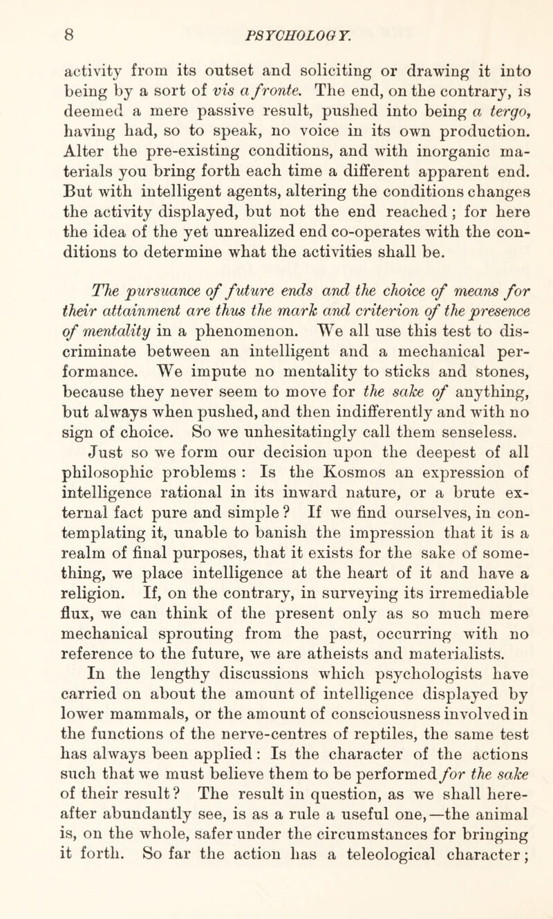 activity from its outset and soliciting or drawing it into being by a sort of vis a froute. The end, on the contrary, is deemed a mere passive result, pushed into being a tergo, having had, so to speak, no voice in its own production. Alter the pre-existing conditions, and with inorganic ma¬ terials you bring forth each time a different apparent end. But with intelligent agents, altering the conditions changes the activity displayed, but not the end reached; for here the idea of the yet unrealized end co-operates with the con¬ ditions to determine what the activities shall be. The pursuance of future ends and the choice of means for their attainment are thus the mark and criterion of the presence of mentality in a phenomenon. We all use this test to dis¬ criminate between an intelligent and a mechanical per¬ formance. We impute no mentality to sticks and stones, because they never seem to move for the sake of anything, but always when pushed, and then indifferently and with no sign of choice. So we unhesitatingly call them senseless. Just so we form our decision upon the deepest of all philosophic problems : Is the Kosmos an expression of intelligence rational in its inward nature, or a brute ex¬ ternal fact pure and simple ? If we find ourselves, in con¬ templating it, unable to banish the impression that it is a realm of final purposes, that it exists for the sake of some¬ thing, we place intelligence at the heart of it and have a religion. If, on the contrary, in surveying its irremediable flux, we can think of the present only as so much mere mechanical sprouting from the past, occurring with no reference to the future, we are atheists and materialists. In the lengthy discussions which psychologists have carried on about the amount of intelligence displayed by lower mammals, or the amount of consciousness involved in the functions of the nerve-centres of reptiles, the same test has always been applied : Is the character of the actions such that we must believe them to be performed for the sake of their result ? The result in question, as we shall here¬ after abundantly see, is as a rule a useful one,—the animal is, on the whole, safer under the circumstances for bringing it forth. So far the action has a teleological character;