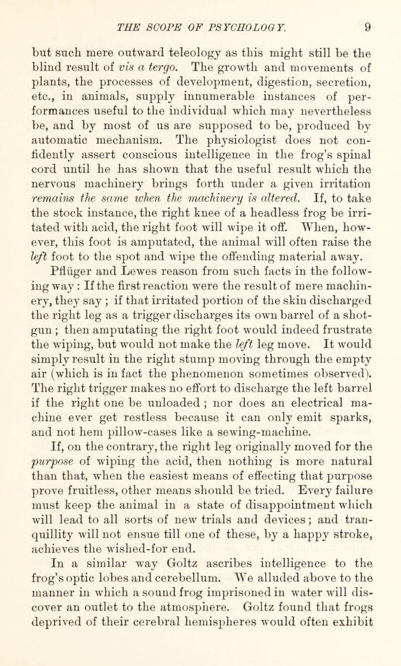 but such mere outward teleology as this might still be the blind result of vis a tergo. The growth and movements of plants, the processes of development, digestion, secretion, etc., in animals, supply innumerable instances of per¬ formances useful to the individual which may nevertheless be, and by most of us are supposed to be, produced by automatic mechanism. The physiologist does not con¬ fidently assert conscious intelligence in the frog’s spinal cord until he has shown that the useful result which the nervous machinery brings forth under a given irritation remains the same when the machinery is altered. If, to take the stock instance, the right knee of a headless frog be irri¬ tated with acid, the right foot will wipe it off. When, how¬ ever, this foot is amputated, the animal will often raise the left foot to the spot and wipe the offending material away. Pfiiiger and Lewes reason from such facts in the follow¬ ing way : If the first reaction were the result of mere machin¬ ery, they say ; if that irritated portion of the skin discharged the right leg as a trigger discharges its own barrel of a shot¬ gun ; then amputating the right foot would indeed frustrate the wiping, but would not make the left leg move. It would simply result in the right stump moving through the empty air (which is in fact the phenomenon sometimes observed). The right trigger makes no effort to discharge the left barrel if the right one be unloaded ; nor does an electrical ma¬ chine ever get restless because it can only emit sparks, and not hem pillow-cases like a sewing-machine. If, on the contrary, the right leg originally moved for the purpose of wiping the acid, then nothing is more natural than that, when the easiest means of effecting that purpose prove fruitless, other means should be tried. Every failure must keep the animal in a state of disappointment which will lead to all sorts of new trials and devices; and tran¬ quillity will not ensue till one of these, by a happy stroke, achieves the wished-for end. In a similar way Goltz ascribes intelligence to the frog’s optic lobes and cerebellum. We alluded above to the manner in which a sound frog imprisoned in water will dis¬ cover an outlet to the atmosphere. Goltz found that frogs deprived of their cerebral hemispheres would often exhibit