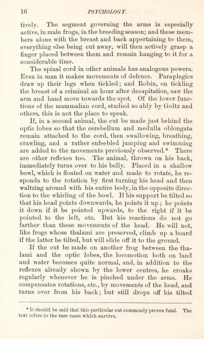 tively. The segment governing the arms is especially active, in male frogs, in the breeding season; and these mem¬ bers alone with the breast and back appertaining to them, everything else being cut away, will then actively grasp a finger placed between them and remain hanging to it for a considerable time. The spinal cord in other animals has analogous powers. Even in man it makes movements of defence. Paraplegics draw up their legs when tickled; and Bobin, on tickling the breast of a criminal an hour after decapitation, saw the arm and hand move towards the spot. Of the lower func¬ tions of the mammalian cord, studied so ably by Goltz and others, this is not the place to speak. If, in a second animal, the cut be made just behind the optic lobes so that the cerebellum and medulla oblongata remain attached to the cord, then swallowing, breathing, crawling, and a rather enfeebled jumping and swimming are added to the movements previously observed.* There are other reflexes too. The animal, thrown on his back, immediately turns over to his belly. Placed in a shallow bowl, which is floated on water and made to rotate, he re¬ sponds to the rotation by first turning his head and then waltzing around with his entire body, in the opposite direc¬ tion to the whirling of the bowl. If his support be tilted so that his head points downwards, he points it up ; he points it down if it be pointed upwards, to the right if it be pointed to the left, etc. But his reactions do not go farther than these movements of the head. He will not, like frogs whose thalami are preserved, climb up a board if the latter be tilted, but will slide off it to the ground. If the cut be made on another frog between the tha¬ lami and the optic lobes, the locomotion both on land and water becomes quite normal, and, in addition to the reflexes already shown by the lower centres, he croaks regularly whenever he is pinched under the arms. He compensates rotations, etc., by movements of the head, and turns over from his back; but still drops off his tilted * It should be said that this particular cut commonly proves fatal. The text refers to the rare cases which survive.